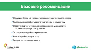 Базовые рекомендации
✓Фокусируйтесь на удовлетворении существующего спроса!
✓Тщательно прорабатывайте таргетинги и семантику!
✓Формулируйте четко свое предложение, указывайте
стоимость продукта и условия!
✓Экспериментируйте с креативами!
✓Анализируйте результаты!
✓Ведите на страницу товара !
 