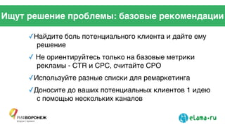 Ищут решение проблемы: базовые рекомендации
✓Найдите боль потенциального клиента и дайте ему
решение !
✓ Не ориентируйтесь только на базовые метрики
рекламы - CTR и CPC, считайте CPO!
✓Используйте разные списки для ремаркетинга !
✓Доносите до ваших потенциальных клиентов 1 идею
с помощью нескольких каналов
 