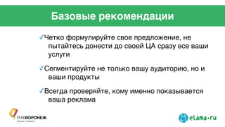 Базовые рекомендации
✓Четко формулируйте свое предложение, не
пытайтесь донести до своей ЦА сразу все ваши
услуги!
✓Сегментируйте не только вашу аудиторию, но и
ваши продукты!
✓Всегда проверяйте, кому именно показывается
ваша реклама!
!
!
!
 