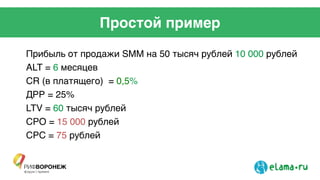 Простой пример
Прибыль от продажи SMM на 50 тысяч рублей 10 000 рублей	
  
АLT = 6 месяцев	
  
CR (в платящего) = 0,5%!
ДРР = 25%	
  
LTV = 60 тысяч рублей	
  
CPO = 15 000 рублей 	
  
CPC = 75 рублей	
  
 