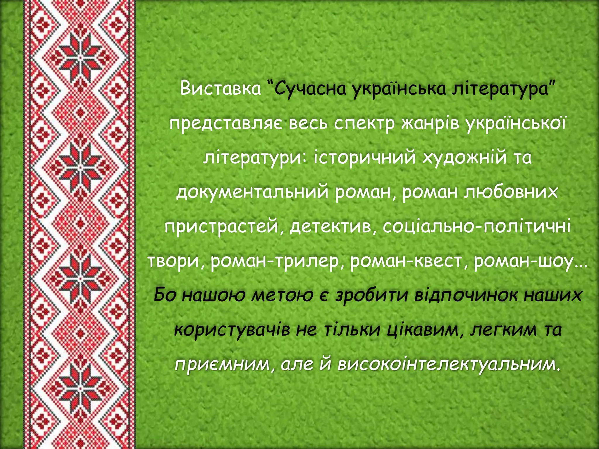 Виставка “Сучасна українська література”
представляє весь спектр жанрів української
літератури: історичний художній та
документальний роман, роман любовних
пристрастей, детектив, соціально-політичні
твори, роман-трилер, роман-квест, роман-шоу...
Бо нашою метою є зробити відпочинок наших
користувачів не тільки цікавим, легким та
приємним, але й високоінтелектуальним.
 