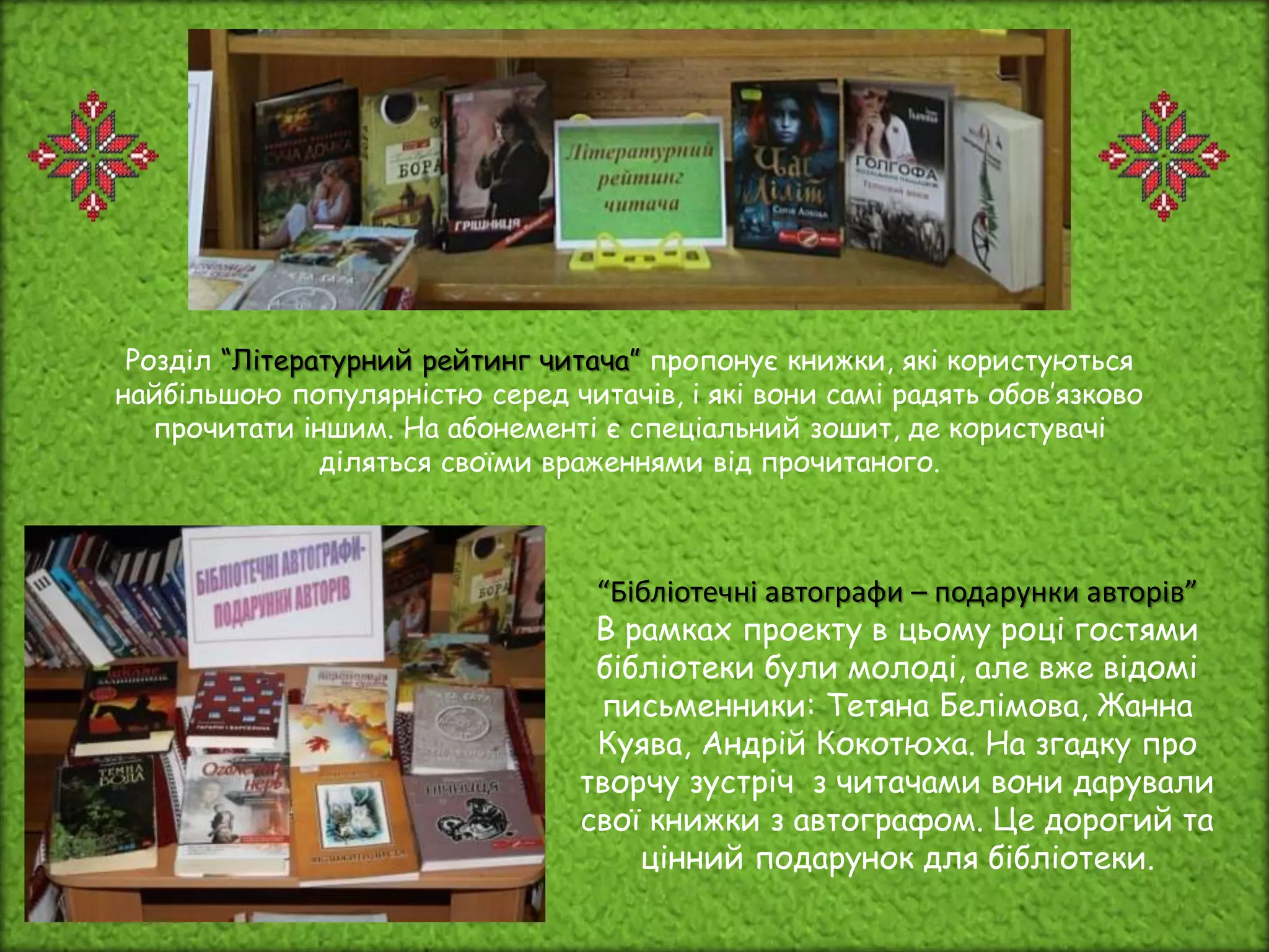 Розділ “Літературний рейтинг читача” пропонує книжки, які користуються
найбільшою популярністю серед читачів, і які вони самі радять обов’язково
прочитати іншим. На абонементі є спеціальний зошит, де користувачі
діляться своїми враженнями від прочитаного.
“Бібліотечні автографи – подарунки авторів”
В рамках проекту в цьому році гостями
бібліотеки були молоді, але вже відомі
письменники: Тетяна Белімова, Жанна
Куява, Андрій Кокотюха. На згадку про
творчу зустріч з читачами вони дарували
свої книжки з автографом. Це дорогий та
цінний подарунок для бібліотеки.
 