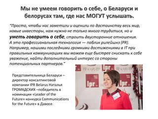“Просто, чтобы нас заметили и оценили по достоинству весь мир,
новые инвесторы, нам нужно не только много трудиться, но и
уметь говорить о себе, строить двусторонние отношения.
А это профессиональная технология — паблик рилейшнз (PR).
Например, нашими последними громкими достижениями в IT при
правильных коммуникациях мы можем еще быстрее снискать к себе
уважение, найти дополнительный интерес со стороны
потенциальных партнеров.”
Представительница Беларуси –
директор консалтинговой
компании IPR Belarus Наталья
ГРОМАДСКИХ –победитель в
номинации «Leader of the
Future» конкурса Communications
for the Future» в Давосе.
Мы не умеем говорить о себе, о Беларуси и
белорусах там, где нас МОГУТ услышать.
 