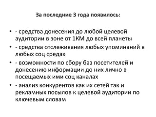 За последние 3 года появилось:
• - средства донесения до любой целевой
аудитории в зоне от 1КМ до всей планеты
• - средства отслеживания любых упоминаний в
любых соц средах
• - возможности по сбору баз посетителей и
донесению информации до них лично в
посещаемых ими соц каналах
• - анализ конкурентов как их сетей так и
рекламных посылов к целевой аудитории по
ключевым словам
 
