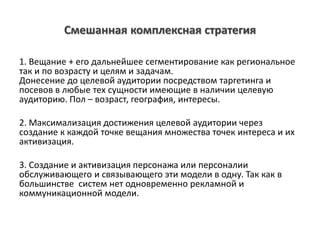 Смешанная комплексная стратегия
1. Вещание + его дальнейшее сегментирование как региональное
так и по возрасту и целям и задачам.
Донесение до целевой аудитории посредством таргетинга и
посевов в любые тех сущности имеющие в наличии целевую
аудиторию. Пол – возраст, география, интересы.
2. Максимализация достижения целевой аудитории через
создание к каждой точке вещания множества точек интереса и их
активизация.
3. Создание и активизация персонажа или персоналии
обслуживающего и связывающего эти модели в одну. Так как в
большинстве систем нет одновременно рекламной и
коммуникационной модели.
 