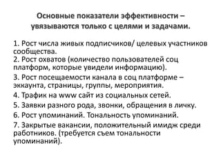 Основные показатели эффективности –
увязываются только с целями и задачами.
1. Рост числа живых подписчиков/ целевых участников
сообщества.
2. Рост охватов (количество пользователей соц
платформ, которые увидели информацию).
3. Рост посещаемости канала в соц платформе –
эккаунта, страницы, группы, мероприятия.
4. Трафик на www сайт из социальных сетей.
5. Заявки разного рода, звонки, обращения в личку.
6. Рост упоминаний. Тональность упоминаний.
7. Закрытые вакансии, положительный имидж среди
работников. (требуется съем тональности
упоминаний).
 