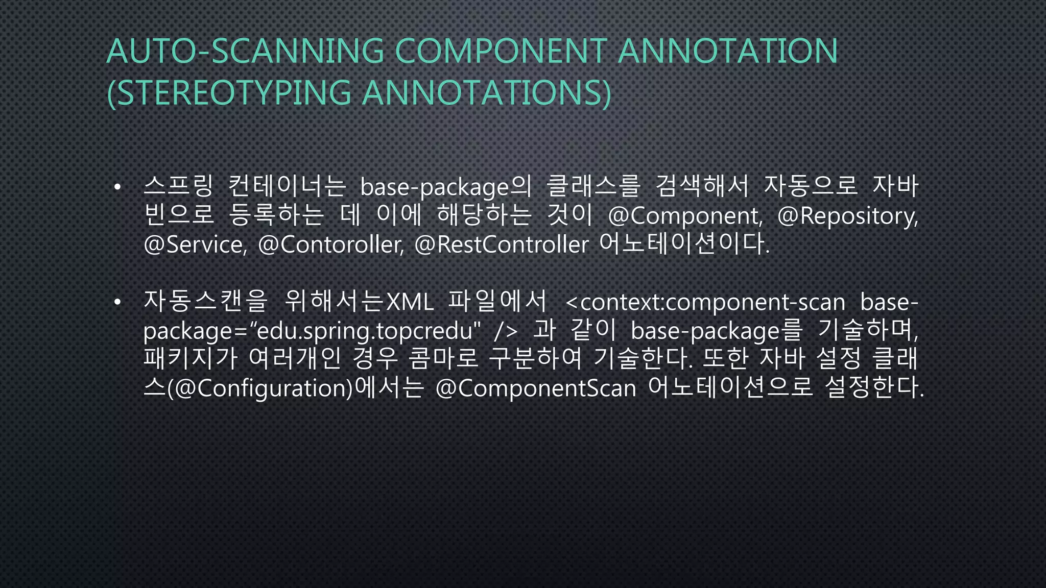 AUTO-SCANNING COMPONENT ANNOTATION
(STEREOTYPING ANNOTATIONS)
• 스프링 컨테이너는 base-package의 클래스를 검색해서 자동으로 자바
빈으로 등록하는 데 이에 해당하는 것이 @Component, @Repository,
@Service, @Contoroller, @RestController 어노테이션이다.
• 자동스캔을 위해서는XML 파일에서 <context:component-scan base-
package=“edu.spring.topcredu" /> 과 같이 base-package를 기술하며,
패키지가 여러개인 경우 콤마로 구분하여 기술한다. 또한 자바 설정 클래
스(@Configuration)에서는 @ComponentScan 어노테이션으로 설정한다.
 