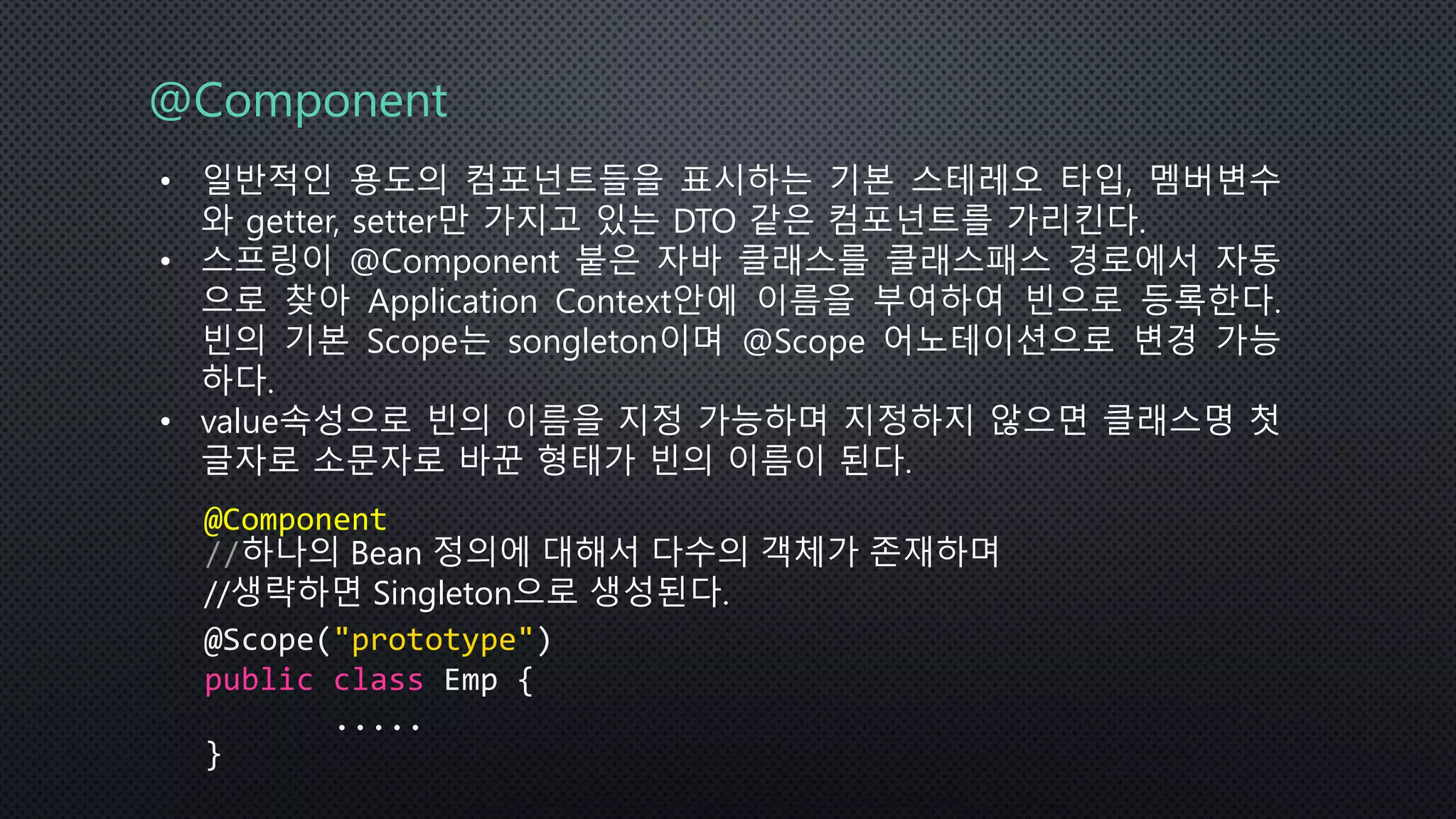 @Component
• 일반적인 용도의 컴포넌트들을 표시하는 기본 스테레오 타입, 멤버변수
와 getter, setter만 가지고 있는 DTO 같은 컴포넌트를 가리킨다.
• 스프링이 @Component 붙은 자바 클래스를 클래스패스 경로에서 자동
으로 찾아 Application Context안에 이름을 부여하여 빈으로 등록한다.
빈의 기본 Scope는 songleton이며 @Scope 어노테이션으로 변경 가능
하다.
• value속성으로 빈의 이름을 지정 가능하며 지정하지 않으면 클래스명 첫
글자로 소문자로 바꾼 형태가 빈의 이름이 된다.
@Component
//하나의 Bean 정의에 대해서 다수의 객체가 존재하며
//생략하면 Singleton으로 생성된다.
@Scope("prototype")
public class Emp {
.....
}
 
