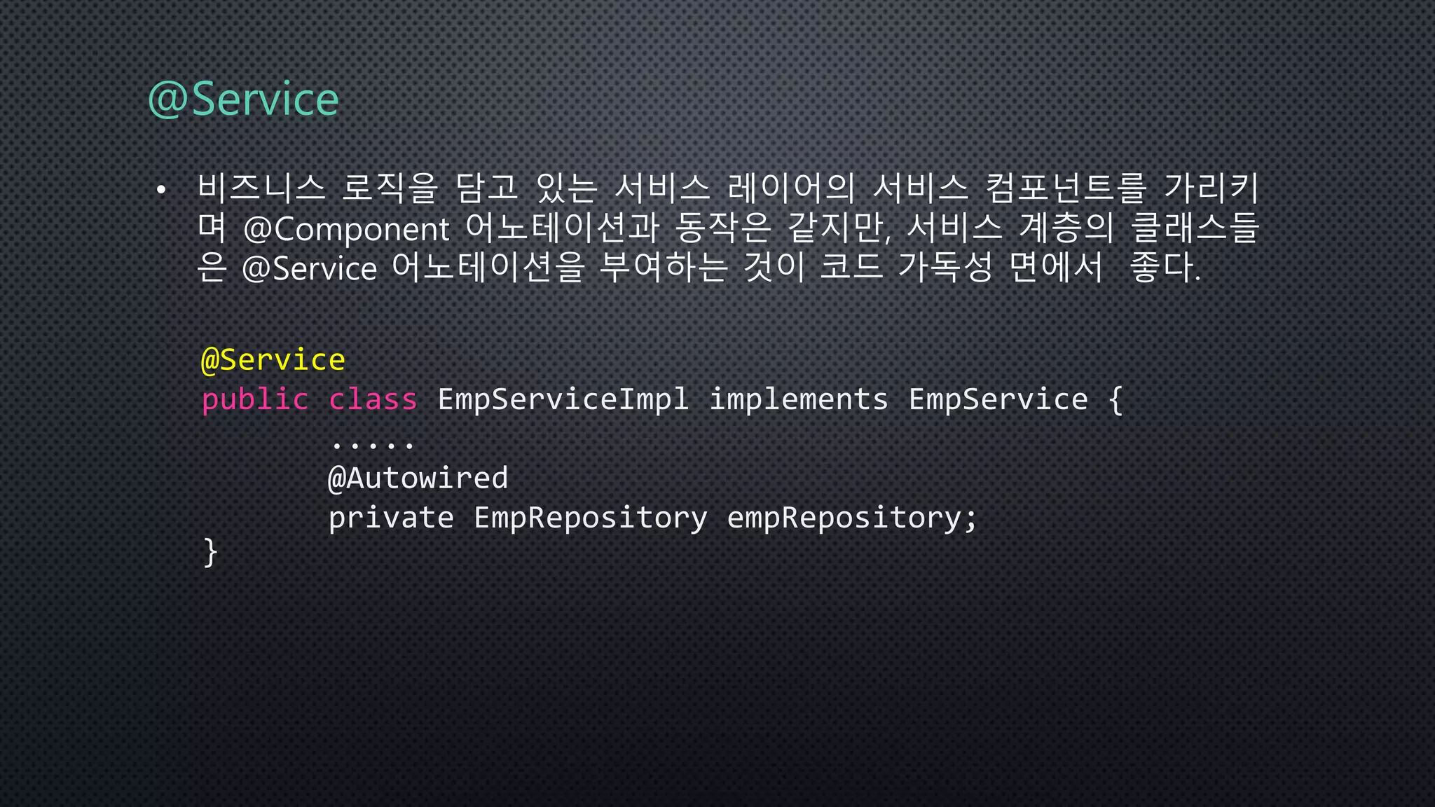 @Service
• 비즈니스 로직을 담고 있는 서비스 레이어의 서비스 컴포넌트를 가리키
며 @Component 어노테이션과 동작은 같지만, 서비스 계층의 클래스들
은 @Service 어노테이션을 부여하는 것이 코드 가독성 면에서 좋다.
@Service
public class EmpServiceImpl implements EmpService {
.....
@Autowired
private EmpRepository empRepository;
}
 