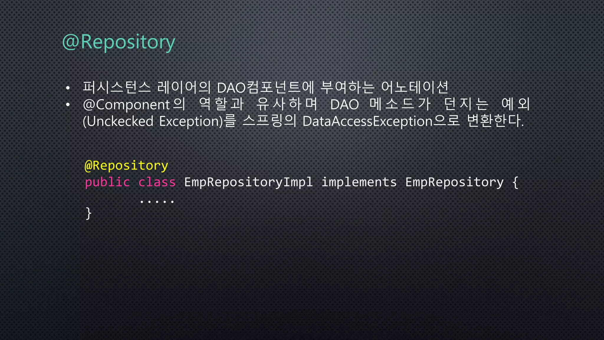 @Repository
• 퍼시스턴스 레이어의 DAO컴포넌트에 부여하는 어노테이션
• @Component 의 역 할 과 유 사 하 며 DAO 메 소 드 가 던 지 는 예 외
(Unckecked Exception)를 스프링의 DataAccessException으로 변환한다.
@Repository
public class EmpRepositoryImpl implements EmpRepository {
.....
}
 