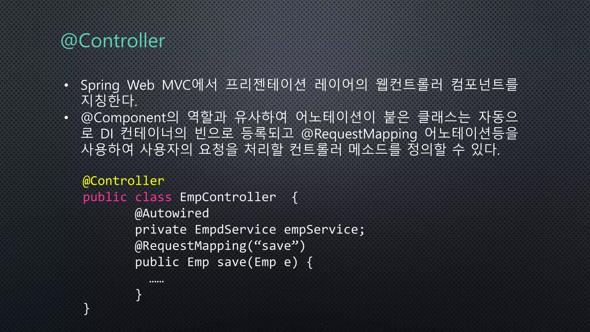 @Controller
• Spring Web MVC에서 프리젠테이션 레이어의 웹컨트롤러 컴포넌트를
지칭한다.
• @Component의 역할과 유사하여 어노테이션이 붙은 클래스는 자동으
로 DI 컨테이너의 빈으로 등록되고 @RequestMapping 어노테이션등을
사용하여 사용자의 요청을 처리할 컨트롤러 메소드를 정의할 수 있다.
@Controller
public class EmpController {
@Autowired
private EmpdService empService;
@RequestMapping(“save”)
public Emp save(Emp e) {
……
}
}
 