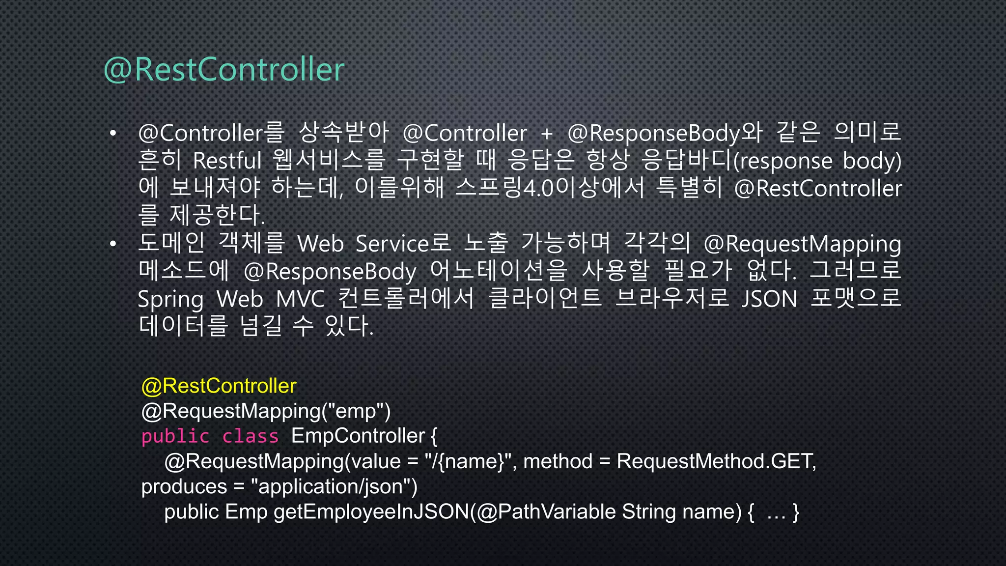 @RestController
• @Controller를 상속받아 @Controller + @ResponseBody와 같은 의미로
흔히 Restful 웹서비스를 구현할 때 응답은 항상 응답바디(response body)
에 보내져야 하는데, 이를위해 스프링4.0이상에서 특별히 @RestController
를 제공한다.
• 도메인 객체를 Web Service로 노출 가능하며 각각의 @RequestMapping
메소드에 @ResponseBody 어노테이션을 사용할 필요가 없다. 그러므로
Spring Web MVC 컨트롤러에서 클라이언트 브라우저로 JSON 포맷으로
데이터를 넘길 수 있다.
@RestController
@RequestMapping("emp")
public class EmpController {
@RequestMapping(value = "/{name}", method = RequestMethod.GET,
produces = "application/json")
public Emp getEmployeeInJSON(@PathVariable String name) { … }
 
