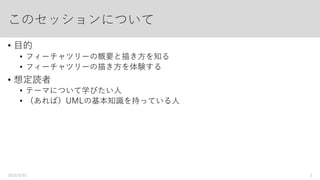 このセッションについて
• 目的
• フィーチャツリーの概要と描き方を知る
• フィーチャツリーの描き方を体験する
• 想定読者
• テーマについて学びたい人
• （あれば）UMLの基本知識を持っている人
2016/9/01 2
 