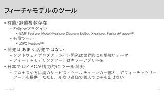 フィーチャモデルのツール
• 有償/無償複数存在
• Eclipseプラグイン
• EMF Feature Model/Feature Diagram Editor, Xfeature, FeatureMapper等
• 有償ツール
• ZIPC Feature等
• 開発はあまり活発ではない
• ソフトウェアプロダクトライン開発は世界的にも根強いテーマ
• フィーチャモデリングツールはキラーアプリ不在
• 日本ではZIPCが精力的にツール開発
• プロセスや方法論のサービス・ツールチェーンの一部としてフィーチャツリー
ツールを提供。ただし、かなり高価で個人では手を出せない
2016/9/01 30
 