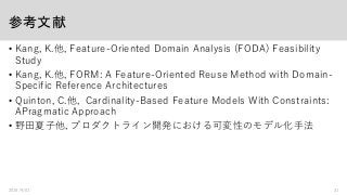 参考文献
• Kang, K.他, Feature-Oriented Domain Analysis (FODA) Feasibility
Study
• Kang, K.他, FORM: A Feature-Oriented Reuse Method with Domain-
Specific Reference Architectures
• Quinton, C.他, Cardinality-Based Feature Models With Constraints:
APragmatic Approach
• 野田夏子他, プロダクトライン開発における可変性のモデル化手法
2016/9/01 31
 