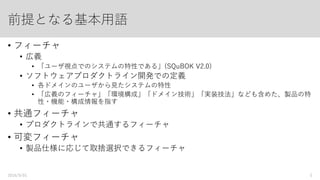前提となる基本用語：フィーチャ
• フィーチャ
• 広義
• 「ユーザ視点でのシステムの特性である」(SQuBOK V2.0)
• SPLD（ソフトウェアプロダクトライン開発）での定義
• 各ドメインのユーザから見たシステムの特性
• 「広義のフィーチャ」「環境構成」「ドメイン技術」「実装技法」なども含めた、製品の特
性・機能・構成情報を指す
• 共通フィーチャ
• プロダクトラインで共通するフィーチャ
• 可変フィーチャ
• 製品仕様に応じて取捨選択できるフィーチャ
2016/9/01 5
 