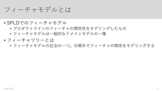 前提となる基本用語：
フィーチャモデル、フィーチャツリー
• SPLDでのフィーチャモデル
• プロダクトラインの複数のフィーチャの関係性や可変性をモデリングしたもの
• 一般的なドメインモデルの一種
• フィーチャツリー
• フィーチャモデルの記法の一つ
ツリー形式でフィーチャの関係をモデリングする
2016/9/01 6
 