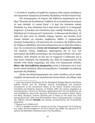 10
12, τὸ ὁποῖο ἐν παρόδῳ νὰ λεχθεῖ ὅτι, ἐμμέσως πλὴν σαφῶς ἀποδέχεται
καὶ νομιμοποιεῖ ὁμοφώνωςἡ σύνοδος τῆς Κρήτης στὸ ἓκτο κείμενό της!
Πιὸ συγκεκριμένα, τὸ κείμενο τῆς Ραβέννας ἀσχολούμενο μὲ τὸ
θέμα “Πρωτεῖο καὶ Συνοδικότης” διέβλεπε ὅτι ἡ συνοδικότης λειτουργεῖ
σὲ τρία ἐπίπεδα: τὸ τοπικό (local = ἡ περὶ τὸν ἐπίσκοπο τοπικὴ
Ἐκκλησία π.χ. ἕνας ἐπίσκοπος καὶ ἡ περὶ αύτὸν ἱερεῖς13), τὸ ἐπαρχιακό
(regional = ἡ σύνοδος τῶν ἐπισκόπων μίας τοπικῆς Ἐκκλησίας π.χ. τῆς
Ἑλλάδος) καὶ τὸ οἰκουμενικό14 (universal = ἡ Οἰκουμενικὴ Σύνοδος)· σὲ
κάθε ἕνα ἀπὸ αὐτὰ τὰ ἐπίπεδα ὑπάρχει πρῶτος καὶ σύνοδος (στὸ
τοπικὸ ἐπίπεδο ὡς σύνοδος λαμβάνεται -δῆθεν- ἡ εὐχαριστιακὴ
σύναξη). Ἀνεξαρτήτως τοῦ γεγονότος ὅτι τὸ κείμενο τῆς Ραβέννα εἶναι
ἐξ᾽ ἐπόψεως ὀρθοδόξου παντελῶς ἀπορριπτέο, καὶ οἱ παραπάνω θέσεις
περὶ τῆς συνοδικότητος ἐντὸς τοῦ συνολικοῦ νοηματικοῦ πλαισίου
τοῦ κειμένου ἐπίσης ἀπόβλητες, παρατηρεῖται ὅτι τὸ 12,3 τοῦ
κανονισμοῦ τῆς ΑκΜΣ καταστρέφει τὴν ἐσωτερικὴ ἑνότητα τῶν τριῶν
ἐπιπέδων: ἄλλα δύναται νὰ λέει καὶ νὰ συμφωνεῖ ὁ ἐπίσκοπος καὶ ἡ
περὶ αὐτὸν Ἐκκλησία τῆς ἐπισκοπῆς του, ἄλλα νὰ συμφωνοῦνται στὴ
σύνοδο στὴν ὁποῖα συμμετέχει, καὶ τέλος στὸ οἰκουμενικὸ ἐπίπεδο,
βάσει τῆς ἐπιτευχθείσας ὁμοφωνίας, αὐτὸς ὁ ἐπίσκοπος καὶ ἡ περὶ
αὐτὸν τοπικὴ Ἐκκλησία, ἄλλα νὰ ἀναγκάζεται ν᾽ ἀποδεχθεῖ ὡς καθολικὴ
μαρτυρία τῆς ἀληθείας!
Αὐτὴν τὴν ἀλληλοπεριχώρηση τῶν τριῶν ἐπιπέδων, μὰ μὲ τρόπο
στρεβλό, ἀντικανονικὸ καὶ κυριολεκτικὰ ἀντισυνοδικό, τὴν εἴδαμε στὴν
12 Joint International Commission for the Theological Dialogue Between the Roman
Catholic Church and the Orthodox Church, Ecclesiological and Canonical
Consequences of the Sacramental Nature of the Church. Ecclesial Communion,
Conciliarity and Authority. Ravenna, 13 October 2007. Στὸ κείμενο ἐκφράζεται ἡ
συμπεφωνημένη ταύτιση ἐπὶ ἰδιαιτέρων χαρακτηριστικῶν τῆς συνοδικότητος καὶ
τοῦ συνδεδεμένου πρὸς αὐτὴν πρωτείου. Ἡ θεολογία τοῦ κειμένου ἀπηχεῖ θέσεις
τοῦ Μητρ. Περγάμου Ἰωάννου Ζηζιούλα (καὶ οἱ ὁποῖες μὲ τὴν σειρά τους εἶναι
παπικῆς ἔμπνευσης, ἀλλὰ αὐτὰ θὰ ἀναλυθοῦν ἀλλοῦ. Συμπερασματικά, τὸ κείμενο
τῆς Ραβέννα ἀποτελεῖ θρίαμβο τῆς παπικῆς ἀντιπροσωπείας καὶ συνακόλουθα
θεολογίας).
13 Σύμφωνα μὲ τὸ Ραβέννα 20
14 Μὲ τὸ τί ἀκριβῶς έννοοῦν οἱ παπικοὶ μὲ τὸν ὅρο ‟οἰκουμενικό”, θὰ τὸ δείξουμε
στὸ τμῆμα ποὺ θὰ ἀναφέρεται στὸ ἓκτο κείμενο τῆς ΑκΜΣ, τοῦ σχετικοῦ μὲ τὶς
σχέσεις τῆς Ὀρθοδόξου Ἐκκλησίας πρὸς τοὺς ἑτεροδόξους.
 
