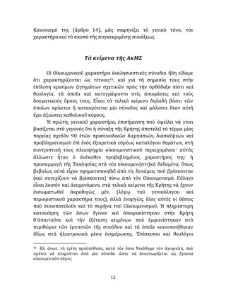12
Κανονισμό της (ἄρθρο 14), μᾶς σαφηνίζει τὸ γενικὸ τόνο, τὸν
χαρακτήρα καὶ τὸ σκοπὸ τῆς συγκεκριμένης συνάξεως.
Τὰ κείμενα τῆς ΑκΜΣ
Οἱ Οἰκουμενικοῦ χαρακτήρα ἐκκλησιαστικὲς σύνοδοι ἤδη εἴδαμε
ὅτι χαρακτηρίζονται ὡς τέτοιες16, καὶ γιὰ τὴ σημασία τους στὴν
ἐπίλυση κρισίμων ζητημάτων σχετικῶν πρὸς τὴν ὀρθόδοξο πίστι καὶ
θεολογία, τὰ ὁποῖα καὶ κατεγράφοντο στὶς ἀποφάσεις καὶ τοὺς
δογματικοὺς ὅρους τους. Εἶναι τὰ τελικὰ κείμενα δηλαδὴ βάσει τῶν
ὁποίων κρίνεται ἢ κατακρίνεται μία σύνοδος καὶ μάλιστα ὅταν αὐτὴ
ἔχει ἀξιώσεις καθολικοῦ κύρους.
Ἡ πρώτη, γενικοῦ χαρακτήρα, ἐπισήμανση ποὺ ὀφείλει νὰ γίνει
βασίζεται στὸ γεγονὸς ὅτι ἡ σύναξη τῆς Κρήτης ἀποτελεῖ τὸ τέρμα μίας
πορείας σχεδὸν 90 ἐτῶν προσυνοδικῶν διεργασιῶν, διασκέψεων καὶ
προβληματισμοῦ ἐπὶ ἑνὸς ἐξαιρετικὰ εὐρέως καταλόγου θεμάτων, στὴ
συντριπτική τους πλειοψηφία οἰκουμενιστικοῦ περιεχομένου· αὐτὸς
ἄλλωστε ἦταν ὁ ἀνέκαθεν προβεβλημένος χαρακτήρας της: ἡ
προσαρμογὴ τῆς Ἐκκλησίας στὰ νέα οἰκουμενι(στι)κὰ δεδομένα, ὅπως
βεβαίως αὐτὰ εἶχαν σχηματοποιηθεῖ ἀπὸ τὶς δυνάμεις ποὺ βρίσκονταν
(καὶ συνεχίζουν νὰ βρίσκονται) πίσω ἀπὸ τὸν Οἰκουμενισμό. Εὔλογο
εἶναι λοιπὸν καὶ ἀναμενόμενο, στὰ τελικὰ κείμενα τῆς Κρήτης νὰ ἔχουν
ἐνσωματωθεῖ ἀκροθιγῶς μέν, (λόγῳ τοῦ γενικόλογου καὶ
περιοριστικοῦ χαρακτήρα τους), ἀλλὰ ἐναργῶς, ὅλες αὐτὲς οἱ θέσεις
ποὺ συναποτελοῦν καὶ τὸ πυρῆνα τοῦ Οἰκουμενισμοῦ. Ἡ πληρέστερη
κατανόηση τῶν ὅσων ἔγιναν καὶ ἀποφασίστηκαν στὴν Κρήτη
θ᾽ἀπαιτοῦσε καὶ τὴν ἐξέταση κειμένων ποὺ ἐμφανίστηκαν στὸ
περιθώριο τῶν ἐργασιῶν τῆς συνόδου καὶ τὰ ὁποῖα κοινοποιήθηκαν
ἰδίως στὰ ἠλεκτρονικὰ μέσα ἐνημέρωσης. Ἐπίσκοποι καὶ θεολόγοι
16 Βλ. ἀνωτ. τὴ τρίτη προϋπόθεση, κατὰ τὸν ὅσιο Νικόδημο τὸν ἁγιορείτη, ποὺ
πρέπει νὰ πληροῦται ἀπὸ μία σύνοδο ὥστε νὰ ἀναγνωρίζεται ὡς ἔχουσα
οἰκουμενικὸν κῦρος
 