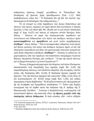 14
ἀνθρώπους ἑκάστης ἐποχῆς” μεταδίδουν τὸ “Εὐαγγέλιον τῆς
ἐλευθερίας «ᾗ Χριστὸς ἡμᾶς ἠλευθέρωσεν» (Γαλ. ε´,1)”. Μᾶς
διαβεβαιώνουν τέλος ὅτι, “ Ἡ Ἐκκλησία δὲν ζῇ διὰ τὸν ἑαυτόν της.
Προσφέρεταιδι᾽ὁλόκληρον τὴν ἀνθρωπότητα...”.
Τὸ νὰ στοιχεῖ τις στὴν παράδοσιν τῶν ἁγίων Ἀποστόλων καὶ
πάντων τῶν ἁγίων, σημαίνει νὰ τηρεῖ πάντα ὅσα ἐνετείλατο ὁ Ἰησοῦς
Χριστός, ὁ Υἱὸς τοῦ Θεοῦ (βλ. Μτ. 28,20) καὶ οἱ μετ᾽αὐτὸν Ἀπόστολοι
(πρβ. Α´ Κορ. 14,37) καὶ πάντες οἱ ἑπόμενοι αὐτῶν Πατέρες, διότι
ἄλλως: “ Ἅπαντα τὰ παρὰ τὴν ἐκκλησιαστικὴν παράδοσιν καὶ
ὑποτύπωσιν καὶ διδασκαλίαν τῶν ἁγίων καὶ ἀοιδίμων πατέρων ἡμῶν
καινοτομηθέντα καὶ πραχθέντα καὶ μετὰ τοῦτο πραχθησόμενα,
ἀνάθεμα ”, ὅπως ἐπίσης: “ Τοῖς ἐν καταφρονήσει τιθεμένοις τοὺς ἱεροὺς
καὶ θείους κανόνας τῶν ἁγίων καὶ ἀοιδίμων πατέρων ἡμῶν, οἳ καὶ τὴν
Ἐκκλησίαν ὑπερείδουσι καὶ ὅλην τὴν χριστιανικὴν πολιτείαν κοσμοῦντες
πρὸς θείαν ὁδηγοῦσιν εὐσέβειαν, ἀνάθεμα”19 . Τελικῶς οἱ μέλλοντες νὰ
μαρτυρήσουν, ὑπὸ τῶν ὀργάνων τοῦ ἀποστάτου πατριάρχου Ἰωάννου
Βέκκου, Ἁγιορεῖτες Πατέρες μᾶς τονίζουν: “ Ὁ γὰρ τῆς ὑγιοῦς πίστεως
καὶ τὸ βραχὺ ἀνατρέπων τῷ παντὶλυμαίνεται”20 .
Ὄντως, ἡ διαχρονικὴ μαρτυρία τῶν δοχείων τοῦ ἁγίου Πνεύματος
ἀποσκοποῦσε στὴ διαφύλαξη ἕως κεραίας (πρβ. Μτ. 5,18) τῆς
παραδεδομένης πίστεως, τοῦ ἀπολύτου θεμελίου τῆς σωτηρίας, ταὐτὸν
εἰπεῖν, τῆς Ἐκκλησίας (Μτ. 16,18). Ἡ Ἐκκλησία ἔχουσα κεφαλὴ τὸν
Χριστόν, “τὸν τῆς πίστεως ἀρχηγὸν καὶ τελειωτήν” (Ἑβρ. 12,2), εἶναι τὸ
ἀεὶ ζωοποιούμενον ὑπ᾽ Αὐτοῦ σῶμα (πρβ. Κολ. 1,18), καὶ καθὼς
περιγράφει ὁ ἱερὸς Καβάσιλας “ Τὰ δὲ μέλη συνῆπται μὲν τῇ κεφαλῇ καὶ
ζῇ τῷ συνῆφθαι καὶ διαιρεθέντα ἀποθνήσκει ”21. Τοῦτο μᾶς θυμίζει
συνειρμικὰ καὶ τὸ λεχθὲν κατὰ τὴν διάρκεια τῆς Α´ πράξης τῆς Ζ´
Οἰκουμενικῆς Συνόδου: “ Ἰωάννης ὁ θεοφιλέστατος τοποτηρητὴς τοῦ
ἀποστολικοῦ θρόνου τῆς ἀνατολῆς εἶπεν· ἡ αἵρεσις χωρίζει ἀπὸ τῆς
ἐκκλησίας πάντα ἄνθρωπον. Ἡ ἁγία σύνοδος εἶπε· τοῦτο εὔδηλόν
19 Β ´ἐπιστολὴ Ἁγιορειτῶν (ἔτους 1275), V. Laurent-J. Darrouzes, Dossier Grec de l’
Union de Lyon, 1976, σελ. 417
20 ὅ.π. σελ. 415
21 Νικολάου Καβάσιλα, Περὶ τῆς ἐν Χριστῷ Ζωῆς, Λόγος Α´, ΕΠΕ 22 σελ. 270
 