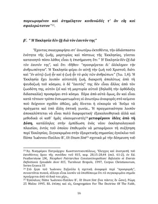 16
παρεωραμένον καὶ ἀτημέλητον κινδυνῶδές τ' ἂν εἴη καὶ
σφαλερώτατον ”23.
β´. “ Ἡ Ἐκκλησία δὲν ζῇ διὰτὸν ἑαυτόντης”
Ἔχοντας σκιαγραφήσει στ᾽ ἀνωτέρω ἐκτεθέντα, τὴν ἀδιάσπαστο
ἑνότητα τῆς ζωῆς, μαρτυρίας καὶ πίστεως τῆς Ἐκκλησίας, γίνεται
κατανοητὸ πόσο λάθος εἶναι ἡ ἐπισήμανση ὅτι “ Ἡ Ἐκκλησία δὲν ζῇ διὰ
τὸν ἑαυτόν της”, καὶ ὅτι -δῆθεν- “προσφέρεται δι᾽ ὁλόκληρον τὴν
ἀνθρωπότητα”. Ἡ Ἐκκλησία φέρει ἐν αὐτῇ τὴν ζωὴ τοῦ Χριστοῦ, διότι
καὶ “ἐν αὐτῷ ζωὴ ἦν καὶ ἡ ζωὴ ἦν τὸ φῶς τῶν ἀνθρώπων.” (Ἰω. 1,4). Ἡ
Ἐκκλησία ἔχει λοιπὸν αὐτοτελὴ ζωὴ, διακριτὴ ἀπολύτως ἀπὸ τὴ
ψευδοζωὴ τοῦ κόσμου, ὁ δέ “ἑαυτός” της δὲν εἶναι ἄλλος ἀπὸ τὸν
ζωοδότη της, αὐτὸν ζεῖ καὶ τὴ μαρτυρία αὐτοῦ (δηλαδὴ τὴν ὀρθόδοξη
διδασκαλία) προσφέρει στὸ κόσμο. Πέρα ἀπὸ αύτὰ ὅμως, ἂν καὶ εἶναι
κατὰ τέτοιον τρόπο ἐνσωματωμένες οἱ ἀνωτέρω ἀναφορὲς στὸ κείμενο
ποὺ δείχνουν σχεδὸν ἀθῶες, μᾶς δίνεται ἡ εὐκαιρία νὰ ᾽δοῦμε τὰ
πράγματα καὶ ὑπὸ ἄλλη ὀπτικὴ γωνία... Ἡ πραγματικότητα λοιπὸν
ἀποκαλύπτεται νὰ εἶναι πολὺ διαφορετική· ἐξακολουθητικὰ ἀλλὰ καὶ
μεθοδικὰ οἱ καθ᾽ ἡμᾶς οἰκουμενιστὲς24 μεταφέρουν ἰδέες ἀπὸ τὴ
Δύση, κατάλληλες στὴν ἐμπέδωση ἑνὸς νέου ἐκκλησιολογικοῦ
πλαισίου, ἐντὸς τοῦ ὁποίου ἐπιθυμοῦν νὰ μεταφέρουν τὴ συζήτηση
περὶ Ἐκκλησίας. Συγκεκριμένα στὴν ἐξαιρετικῆς σημασίας έγκύκλιο τοῦ
Πάπα Ἰωάννου-Παύλου Β´, Ut Unum Sint25 σχετικὰ μὲ τὴν δέσμευση τοῦ
23 Ἁγ. Νικηφόρου Πατριάρχου Κωνσταντινουπόλεως, Ἔλεγχος καὶ ἀνατροπὴ τοῦ
ἐκτεθέντος ὅρου τῆς συνόδου τοῦ 815, κεφ. 28,15-28,44 (σελ. 61-2), ἐν Ed.
Featherstone J.M., Nicephori Patriarchae Constantinopolitani Refutatio et Eversio
Definitionis Synodalis Anni 815, Turnhout Brepols, 1997, Corpus Christianorum,
Series Graeca 33
24 Στὸ ἔργο τοῦ Ἰωάννου Ζηζιούλα ἡ σχετικὴ άναφορὰ περί “προσφορᾶς”,
συναντᾶται πυκνά, εὔλογο εἶναι λοιπὸν νὰ ὑποθέσουμε ὅτι τὸ συγκεκριμένο σημεῖο
προέρχεται ἀπὸ τὸ δικό του χέρι...
25 Ἐγκύκλιος Πάπα Ἰωάννου-Παύλου Β´, Ut Unum Sint (ἵνα πάντες ἓν ὦσιν), Ρώμη
25 Μαΐου 1995. Βλ. ἐπίσης καὶ εἰς, Congregation For The Doctrine Of The Faith,
 