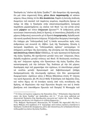 18
Ἐκκλησία ὡς “εἰκόνα τῆς Ἁγίας Τριάδος”27. Δὲν διαφεύγει τῆς προσοχῆς,
ὅτι μιὰ τόσο σημαντικὴ θέση, μένει ἄνευ παραπομπῆς σὲ κάποιο
κείμενο, ὅπως ἐπίσης τὸ ὅτι δὲν ἀναλύεται. Παρότι ἡ ἐκτενὴς ἀνάλυση
διαφεύγει τοῦ σκοποῦ τοῦ παρόντος κειμένου, ἀκροθιγῶς ἔχουμε νὰ
ποῦμε τὰ ἑξῆς: ἡ Ἐκκλησία στὴν ἀποστολικοπαράδοτη πατερικὴ
παράδοση χαρακτηρίζεται ὡς εἰκόνα τοῦ Θεοῦ “ὡς τὴν αὐτὴν αὐτῷ
κατὰ μίμησιν καὶ τύπον ἐνέργειαν ἔχουσαν”28. Ἡ ἀνθρώπινη φύση
κοινώνησε ὑποστατικῶς ἅπαξ ἐν Χριστῷ, οἱ ὑποστάσεις (δηλαδὴ οἱ ἐπὶ
μέρους ἄνθρωποι), κοινωνοῦν μὲ τὸ Χριστὸ ἐνεργητικῶς, δηλαδὴ κατὰ
τὴν κοινὴ τριαδικὴ ἄκτιστο ἐνέργεια. Ἡ ζηζιούλια θεώρηση ὑποστηρίζει
ὅτι ὑπάρχει μία “ἐνδοτριαδικὴ ζωή” ἡ ὁποῖα κοινωνεῖται πρὸς τοὺς
ἀνθρώπους καὶ συνιστᾶ τή -δῆθεν- ζωὴ τῆς Ἐκκλησίας. Σύνολη ἡ
πατερικὴ παράδοση ὡς “ἐνδοτριαδικὲς σχέσεις” καταγράφει τὸ
ἀπόρρητο μυστήριο τῆς ἀγεννησίας, τῆς γέννησης καὶ τῆς ἐκπόρευσης
καὶ ἀπολύτως τίποτε ἄλλο! Εἰδάλλως, τὰ τρία προσκηνυτὰ Πρόσωπα
τῆς ἁγίας Τριάδος, θὰ σχετίζονταν μεταξύ τους κατ᾽ ἐνέργειαν, ὅπως
δηλαδὴ συμβαίνει μεταξὺ κτίσεως καὶ Θεοῦ. Οἱ θεολογικὲς συνέπειες
τῆς κατ᾽ ἐνέργειαν σχέσης τῶν Προσώπων τῆς ἁγίας Τριάδος εἶναι
καταστροφικὲς γιὰ τὴν ἑνότητα Της. Ἀνάλογα μὲ τὴν ἐπὶ μέρους
διασάφηση περὶ τοῦ χαρακτήρα τῶν σχέσεων, τὸ ἀποτέλεσμα μπορεῖ
νὰ κινεῖται μεταξὺ Ἀρειανισμοῦ καὶ Σαβελλιανισμοῦ (πλήρη
διαπραγμάτευση τῆς ἐσωτερικῆς σχέσεως τῶν δύο -φαινομενικὰ
διαφορετικῶν- αἱρέσεων κάνει ὁ Μέγας Ἀθανάσιος στοὺς 4ης λόγους
του κατὰ Ἀρειανῶν, βλ. PG 26,12-468). Ἡ βούληση τοῦ Ζηζιούλα εἶναι,
καὶ τοῦτο δίχως νὰ τὸ ἐννοήσει κανεὶς ἀπὸ τοὺς συνοδικοὺς τῆς
Κρήτης, νὰ θεμελιώσει τὴν περὶ Πρωτείου θεωρία του καὶ ἡ ὁποία
βασίζεται στὸ ὑποτιθέμενο Πρωτεῖο τοῦ Πατρός! Ἡ Mοναρχία τοῦ
27 Ὁ τίτλος τοῦ πρώτου τμήματος τῆς Ἐγκυκλίου εἶναι, “ Ἡ Εκκλησία: Σῶμα Χριστοῦ,
εἰκὼν τῆς Ἁγίας Τριάδος” καὶ ἀκολούθως στὸ I,1 “ Ἡ μία, ἁγία, καθολικὴ καὶ
ἀποστολικὴ Ἐκκλησία εἶναι θεανθρωπίνη κοινωνία κατ’ εἰκόνα τῆς Ἁγίας Τριάδος,
πρόγευσις καὶ βίωσις τῶν Ἐσχάτων ἐν τῇ θείᾳ Εὐχαριστίᾳ…”
28 Ἁγ. Μαξίμου Ὁμολογητοῦ, Μυσταγωγία, PG 91,664D. Νὰ σημειωθεῖ ἐδῶ ὅτι ὁ
ἅγιος Μάξιμος στὰ κεφάλαια Α´-Ε´ περιγράφει κατὰ ποίους τρόπους εἰκονίζεται ἡ
Ἐκκλησία: πουθενὰ δὲν ἀναφέρεται, (οὕτε κἂν ὑπονοεῖται), ὅτι ἡ Ἐκκλησία δύναται
νὰ θεωρηθεῖ ὡς εἰκόνα τῆς ἁγίας Τριάδος...
 