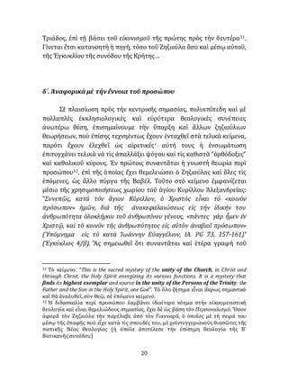 20
Τριάδος, ἐπὶ τῇ βάσει τοῦ εἰκονισμοῦ τῆς πρώτης πρὸς τὴν δευτέρα31.
Γίνεται ἔτσι κατανοητὴ ἡ πηγὴ, τόσο τοῦ Ζηζιούλα ὅσο καὶ μέσῳ αύτοῦ,
τῆς Ἐγκυκλίου τῆς συνόδου τῆς Κρήτης…
δ´. Ἀναφορικὰ μὲ τὴνἔννοια τοῦ προσώπου
Σὲ πλαισίωση πρὸς τήν κεντρικῆς σημασίας, πολυεπίπεδη καὶ μὲ
πολλαπλὲς ἐκκλησιολογικὲς καὶ εὐρύτερα θεολογικὲς συνέπειες
ἀνωτέρω θέση, ἐπισημαίνουμε τὴν ὕπαρξη καὶ ἄλλων ζηζιούλιων
θεωρήσεων, ποὺ ἐπίσης τεχνηέντως ἔχουν ἐνταχθεῖ στὰ τελικὰ κείμενα,
παρότι ἔχουν ἐλεχθεῖ ὡς αἱρετικές· αὐτή τους ἡ ἐνσωμάτωση
ἐπιτυγχάνει τελικὰ νὰ τὶς ἀπαλλάξει ψόγου καὶ τὶς καθιστᾶ “ὀρθόδοξες”
καὶ καθολικοῦ κύρους. Ἐν πρώτοις συναντᾶται ἡ γνωστὴ θεωρία περὶ
προσώπου32, ἐπὶ τῆς ὁποίας ἔχει θεμελειώσει ὁ Ζηζιούλας καὶ ὅλες τὶς
ἑπόμενες, ὡς ἄλλο πύργο τῆς Βαβέλ. Τοῦτο στὸ κείμενο ἐμφανίζεται
μέσω τῆς χρησιμοποιήσεως χωρίου τοῦ ἁγίου Κυρίλλου Ἀλεξανδρείας:
“Συνεπῶς, κατά τόν ἅγιον Κύριλλον, ὁ Χριστός εἶναι τό «κοινόν
πρόσωπον» ἡμῶν, διά τῆς ἀνακεφαλαιώσεως εἰς τήν ἰδικήν του
ἀνθρωπότητα ὁλοκλήρου τοῦ ἀνθρωπίνου γένους, «πάντες γάρ ἦμεν ἐν
Χριστῷ, καὶ τὸ κοινὸν τῆς ἀνθρωπότητος εἰς αὐτὸν ἀναβιοῖ πρόσωπον»
(Ὑπόμνημα εἰς τὸ κατὰ Ἰωάννην Εὐαγγέλιον, ΙΑ. PG 73, 157-161)”
(Ἐγκύκλιος 4/β). Ἂς σημειωθεῖ ὅτι συναντᾶται καὶ ἑτέρα γραφὴ τοῦ
31 Τὸ κείμενο: “This is the sacred mystery of the unity of the Church, in Christ and
through Christ, the Holy Spirit energizing its various functions. It is a mystery that
finds its highest exemplar and source in the unity of the Persons of the Trinity: the
Father and the Son in the Holy Spirit, one God”. Τὸ ὅλο ζήτημα εἶναι ἄκρως σημαντικὸ
καὶ θὰ ἀναλυθεῖ, σὺν Θεῷ, σὲ ἑπόμενο κείμενο.
32 Ἡ διδασκαλία περὶ προσώπου λαμβάνει ἰδιαίτερο νόημα στὴν οἰκουμενιστικὴ
θεολογία καὶ εἶναι θεμελιώδους σημασίας, ἔχει δὲ ὡς βάση τὸν Περσοναλισμὸ. Ὅσον
ἀφορᾶ τὸν Ζηζιούλα τὴν παρέλαβε ἀπὸ τὸν Γιανναρᾶ, ὁ ὁποῖος μὲ τὴ σειρά του
μέσῳ τῆς ἐπαφῆς ποὺ εἶχε κατὰ τὶς σπουδές του, μὲ χαϊντεγγεριανοὺς θιασῶτες τῆς
παπικῆς Νέας Θεολογίας (ἡ ὁποῖα ἀπετέλεσε τὴν ἐπίσημη θεολογία τῆς Β´
Βατικανῆς συνόδου)
 