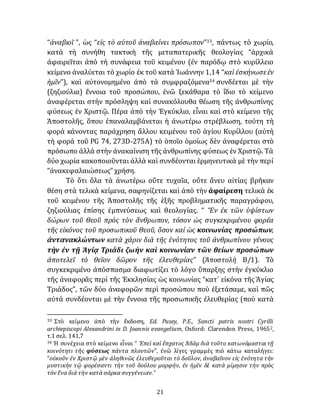 21
“ἀναβιοῖ ”, ὡς “εἰς τὸ αὐτοῦ ἀναβαίνει πρόσωπον”33, πάντως τὸ χωρίο,
κατὰ τὴ συνήθη τακτικὴ τῆς μεταπατερικῆς θεολογίας “ἀρχικὰ
ἀφαιρεῖται ἀπὸ τὴ συνάφεια τοῦ κειμένου (ἐν παρόδῳ στὸ κυρίλλειο
κείμενο ἀναλύεται τὸ χωρίο ἐκ τοῦ κατὰ Ἰωάννην 1,14 “καὶ ἐσκήνωσεἐν
ἡμῖν”), καὶ αὐτονομημένο ἀπὸ τὰ συμφραζόμενα34 συνδέεται μὲ τὴν
(ζηζιούλια) ἔννοια τοῦ προσώπου, ἐνῶ ξεκάθαρα τὸ ἴδιο τὸ κείμενο
ἀναφέρεται στὴν πρόσληψη καὶ συνακόλουθα θέωση τῆς ἀνθρωπίνης
φύσεως ἐν Χριστῷ. Πέρα ἀπὸ τὴν Ἐγκύκλιο, εἶναι καὶ στὸ κείμενο τῆς
Ἀποστολῆς, ὅπου ἐπαναλαμβάνεται ἡ ἀνωτέρω στρέβλωση, τούτη τὴ
φορὰ κάνοντας παράχρηση ἄλλου κειμένου τοῦ ἁγίου Κυρίλλου (αὐτὴ
τὴ φορὰ τοῦ PG 74, 273D-275A) τὸ ὁποῖο ὁμοίως δὲν ἀναφέρεται στὸ
πρόσωπο ἀλλὰ στὴν ἀνακαίνιση τῆς ἀνθρωπίνης φύσεως ἐν Χριστῷ. Τὰ
δύο χωρία κακοποιοῦνται ἀλλὰ καὶ συνδέονται ἑρμηνευτικὰ μὲ τὴν περί
“ἀνακεφαλαιώσεως” χρήση.
Τὸ ὅτι ὅλα τὰ ἀνωτέρω οὔτε τυχαῖα, οὔτε ἄνευ αἰτίας βρῆκαν
θέση στὰ τελικὰ κείμενα, σαφηνίζεται καὶ ἀπὸ τὴν ἀφαίρεση τελικὰ ἐκ
τοῦ κειμένου τῆς Ἀποστολῆς τῆς ἑξῆς προβληματικῆς παραγράφου,
ζηζιούλιας ἐπίσης ἐμπνεύσεως καὶ θεολογίας. “ Ἓν ἐκ τῶν ὑψίστων
δώρων τοῦ Θεοῦ πρὸς τὸν ἄνθρωπον, τόσον ὡς συγκεκριμένου φορέα
τῆς εἰκόνος τοῦ προσωπικοῦ Θεοῦ, ὅσον καί ὡς κοινωνίας προσώπων,
ἀντανακλώντων κατὰ χάριν διὰ τῆς ἑνότητος τοῦ ἀνθρωπίνου γένους
τὴν ἐν τῇ Ἁγίᾳ Τριάδι ζωὴν καὶ κοινωνίαν τῶν θείων προσώπων
ἀποτελεῖ τὸ θεῖον δῶρον τῆς ἐλευθερίας” (Άποστολὴ Β/1). Τὸ
συγκεκριμένο ἀπόσπασμα διαφωτίζει τὸ λόγο ὕπαρξης στὴν ἐγκύκλιο
τῆς ἀναφορᾶς περὶ τῆς Ἐκκλησίας ὡς κοινωνίας “κατ᾽ εἰκόνα τῆς Ἁγίας
Τριάδος”, τῶν δύο ἀναφορῶν περὶ προσώπου ποὺ ἐξετάσαμε, καὶ πῶς
αὐτὰ συνδέονται μὲ τὴν ἔννοια τῆς προσωπικῆς ἐλευθερίας (ποὺ κατὰ
33 Στὸ κείμενο ἀπὸ τὴν ἔκδοση, Ed. Pusey, P.E., Sancti patris nostri Cyrilli
archiepiscopi Alexandrini in D. Joannis evangelium, Oxford: Clarendon Press, 19652,
τ.1 σελ. 141,7
34 Ἡ συνέχεια στὸ κείμενο εἶναι “ Ἐπεὶ καὶ ἔσχατος Ἀδὰμ διὰ τοῦτο κατωνόμασταιτῇ
κοινότητι τῆς φύσεως πάντα πλουτῶν”, ἐνῶ λίγες γραμμὲς πιὸ κάτω καταλήγει:
“οὐκοῦν ἐν Χριστῷ μὲν ἀληθινῶς ἐλευθεροῦται τὸ δοῦλον, ἀναβαῖνον εἰς ἑνότητα τὴν
μυστικὴν τῷ φορέσαντι τὴν τοῦ δούλου μορφήν, ἐν ἡμῖν δὲ κατὰ μίμησιν τὴν πρὸς
τὸν ἕνα διὰ τὴν κατὰ σάρκα συγγένειαν.”
 