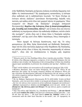 23
στὴν Ὀρθόδοξη Ἐκκλησία μὴ ἔχουσες ἀνάγκη συνοδικῆς ἔκφρασης ποὺ
δῆθεν τὶς ὑποστασιοποιεῖ.37 Ὡς ἐμπράγματες καταστάσεις, ἡ ἑνότητα
εἶναι καθολικὴ καὶ ἡ καθολικότητα ἑνωτική: “τὸ Ἅγιον Πνεῦμα εἰς
ἑνότητα πάντας ἐκάλεσεν” (κοντάκιον Πεντηκοστῆς), δηλαδὴ τοὺς
πιστούς, καὶ καθὼς αὐτὸ εἶναι ποὺ χορηγεῖ πάντα τὰ χαρίσματα, “ὅλον
συγκροτεῖ τὸν θεσμὸν τῆς Ἐκκλησίας” (στιχηρὰ ἑσπερινοῦ
Πεντηκοστῆς). Θεμέλιο τῆς ἑνότητος εἶναι ἡ ἀποστολοπαράδοτος
μία, ἑνοειδὴς καὶ ἑνοποιοῦσα, πίστις38, καὶ ἡ ὁποία εἶναι καὶ λέγεται
καθολική, ὡς περιέχουσα πᾶσαν τὴν καθολικὴν ἀλήθειαν, ταὐτὸν εἰπεῖν
τὴν σωτηρία39· αὐτὸς εἶναι καὶ ὁ λόγος ὅπου ἡ Ἐκκλησία καλεῖται
καθολική40, καὶ ὄχι γιατὶ εἶναι δῆθεν παγκόσμια, ὅπως ὑποστηρίζει ὁ
παπισμὸς.
Ὅσον ἀφορᾶ τὴ δεύτερη διαπίστωση, περὶ τῆς “ἐν τόπῳ
φανερώσεως τῆς Μίας, Ἁγίας Ἀποστολικῆς καὶ Καθολικῆς Ἐκκλησίας”,
πέρα τοῦ ὅτι εἶναι παντελῶς ἀμάρτυρο στὴν Παράδοση τῆς Ἐκκλησίας,
καὶ μᾶλλον αὐτὸς εἶναι ὁ λόγος τῆς ἀπουσίας παραπομπῆς σὲ κάποια
πηγή 41 , εἶναι σὰν νὰ ὑποδηλώνεται ἡ ὕπαρξις μιᾶς ἀοράτου
37 Ἄλλωστε κατὰ τὸν ὅσιο Νικόδημο ἄλλος εἶναι ὁ σκοπὸς μίας συνόδου: “Σύνοδος
δὲ ἁπλῶς εἶναι ἄθροισμα ἀρχιερέων, γινόμενον, ἢ διὰ νὰ ἐκδοθῇ ἀπόφασις διὰ τὴν
εὐσέβειαν (καὶ εὐταξίαν τῆς Ἐκκλησίας), ἢ διὰ νὰ ἀναιρεθῇ μὲ τὰ ὅπλα τῆς εὐσεβείας
κᾀμμία ζημία προλαβοῦσα, ἢ μέλλουσα τῆς εὐσεβείας (καὶ άρετῆς).”, Πηδάλιον, σελ.
42.
38 Πρβ. “τοῦ δὲ πλήθους τῶν πιστευσάντων ἦν ἡ καρδία καὶ ἡ ψυχὴ μία” (Πρ. 4,32)
39 Μεγάλου Βασιλείου, Περὶ τοῦ Ἁγίου Πνεύματος, PG 32, 117B “Πίστις δὲ καὶ
βάπτισμα, δύο τρόποι τῆς σωτηρίας, συμφυεῖς ἀλλήλοις καὶ ἀδιαίρετοι. Πίστις μὲν
γὰρ τελειοῦται διὰ βαπτίσματος, βάπτισμα δὲ θεμελιοῦται διὰ τῆς πίστεως, καὶ διὰ
τῶν αὐτῶν ὀνομάτων ἑκάτερα πληροῦται.” καὶ ἐπίσης “ Ὥστε τὸ μὲν σῷζον ἡμᾶς ἡ
πίστις ἐστίν” ὅ.π. 148D
40 Βλ. ἁγ. Μαξίμου Ὁμολογητοῦ, Μυσταγωγία, PG 91, 665C-668A, “ἡ ἁγία τοῦ Θεοῦ
Ἐκκλησία.... μίαν τὴν κατὰ πίστιν ἁπλῆν τε καὶ ἀμερῆ καὶ ἀδιαίρετον σχέσιν (δίδωσι),
...διὰ τὴν τῶν πάντων (τῶν πιστῶν) εἰς αὐτὴν καθολικὴν ἀναφορὰν καὶ συνέλευσιν·
...πάντων συμπεφυκότων ἀλλήλοις καὶ συννημένων, κατὰ τὴν μίαν ἁπλῆν τε καὶ
ἀδιαίρετον τῆς πίστεως χάριν καὶ δύναμιν. Ἦν γὰρ πάντων, φησίν, ἡ καρδία καὶ
ἡ ψυχὴ μία·”
41 Παρ᾽ ὅλα ταῦτα, πρβ. Ζηζιούλα, Ἰω., Conciliarity and Primacy, “... the one Church
in the world realizes her unity in the form of a communion of local Churches. ”, σελ.
28 καὶ λίγο πιὸ κάτω, “… the local Church cannot be “catholic” unless it is in
communion with the other local Churches in the world.”, σελ. 29· προφανῶς τὰ
 