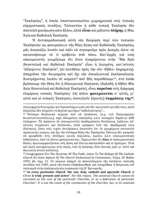 24
“Ἐκκλησίας”, ἡ ὁποία ὑποστασιοποιεῖται χωροχρονικὰ στὶς τοπικὲς
εὐχαριστιακὲς συνάξεις. Τοὐναντίον ἡ κάθε τοπικὴ Ἐκκλησία δὲν
ἀποτελεῖ φανέρωση κάτι ἄλλου, ἀλλὰ εἶναι καὶ μάλιστα πλήρης, ἡ Μία,
Ἁγία καὶ Καθολικὴ Ἐκκλησία.
Ἡ ἀντιπαραδοσιακὴ αὐτὴ νέα θεώρηση περὶ τῶν τοπικῶν
Ἐκκλησιῶν ὡς φανερώσεων τῆς Μίας Ἁγίας καὶ Καθολικῆς Ἐκκλησίας,
μᾶς ἀναγκάζει λοιπὸν καὶ πάλι νὰ στραφοῦμε πρὸς Δυσμὰς ὥστε νὰ
κατανοήσουμε τὸ τί κρύβεται ἀπὸ πίσω. Κατ᾽ἀρχὰς γιὰ τοὺς
οἰκουμενιστὲς γνωρίζουμε ὅτι ὅταν ἀναφέρονται στὴν “Μία Ἁγία
Ἀποστολικὴ καὶ Καθολικὴ Ἐκκλησία” εἶναι ἡ λεγομένη, κατ᾽αὐτοὺς
“ἀδιαίρετος Ἐκκλησία”, (ἐν ἀντιθέσει πρὸς τὴν νῦν -δῆθεν- διηρημένη),
ἀπηχοῦσα τὴν διευρημένη καὶ ὄχι τὴν ἀποκλειστικὴ ἐκκλησιολογία.
Άνατρέχοντας λοιπὸν σὲ κείμενο42 ποὺ ἤδη παραθέσαμε43, στὸ ὁποῖο
βρίσκουμε τὴν θέση ὅτι ἡ Οἰκουμενικὴ Ἐκκλησία, (δηλαδή, ἡ δῆθεν Μία
Ἁγία Ἀποστολικὴ καὶ Καθολικὴ Ἐκκλησία), εἶναι παροῦσα στὶς διάφορες
ἐπιμέρους τοπικὲς Ἐκκλησίες· ἐπὶ πλέον φανερώνεται σ᾽ αὐτές, γι᾽
αὐτὸ καὶ οἱ τοπικὲς Ἐκκλησίες ἀποτελοῦν (ὁρατές) ἐκφράσεις της44.
πατριαρχεία Ἀντιοχείας καὶ Ἱεροσολύμων μιᾶς καὶ δὲν κοινωνοῦν μεταξύ τους, κατὰ
Ζηζιούλα, δὲν πληροῦν τὸ βασικὸ κριτήριο “καθολικότητος”…
42 Ἐπίσημα θεολογικὰ κείμενα ποὺ νὰ ἀναλύουν, (π.χ. τοῦ Πατριαρχείου
Κωνσταντινουπόλεως), περὶ ἀδιαιρέτου ἐκκλησίας κ.λ.π συναφῶν θεμάτων ΔΕΝ
ὑπάρχουν. Τὰ ἀφήνουν σὲ οἰκουμενιστὲς ἀκαδημαϊκοὺς θεολὀγους, (κάποιοι ἀπ᾽
αὐτοὺς τυγχάνουν καὶ ἐπίσκοποι, πλὴν γράφουν ὑπὸ τὴν ἀκαδημαϊκή τους
ἰδιότητα), ὥστε στὶς τυχὸν ἀντιδράσεις ἀπαντοῦν ὅτι τὰ γραφόμενα συνιστοῦν
προσωπικὲς γνῶμες, καὶ ὄχι τὴν ἐπίσημη θέση τῆς Ἐκκλησίας. Πάντως δὲν μποροῦν
νὰ κρυφθοῦν στὶς ἐπίσημες κοινὲς Δηλώσεις, ὁμιλίες κ.λ.π οἰκουμενιστικὲς
ἐκδηλώσεις, ἐκεῖ τὰ πάντα φανερώνονται... Σημειωτέον ὅτι ὅλες οἱ οἰκουμενιστικὲς
θέσεις πρωτοεμφανίζονται στὴ Δύση καὶ ἔπειτα ἀκολουθοῦν καὶ οἱ ἡμέτεροι. Ἔτσι
καὶ ἐμεῖς καταφεύγουμε στὶς πηγές, ποὺ ἐξ ἀνάγκης εἶναι δυτικές (καὶ γι᾽ αὐτὸ καὶ
ἄγνωστες στοὺς πολλούς).
43 Congregation For The Doctrine Of The Faith, Letter To The Bishops Of The Catholic
Church On Some Aspects Of The Church Understood As Communion, Ρὠμη 28 Μαΐου
1992, βλ. σημ. 21. Τὸ κείμενο ἀπηχεῖ τὰ ἀποτελέσματα τῆς ἐκτάκτου παπικῆς
συνόδου τοῦ 1985, κατὰ τὴν ὁποία ἐπιβεβαιώθηκε καὶ ἐνισχύθηκε ἡ δέσμευση τοῦ
παπισμοῦ στὴν ἐκκλησιολογία communio τῆς Β´ Βατικανῆς.
44 “in every particular Church "the one, holy, catholic and apostolic Church of
Christ is truly present and active". For this reason, "the universal Church cannot be
conceived as the sum of the particular Churches, or as a federation of particular
Churches". It is not the result of the communion of the Churches, but, in its essential
 