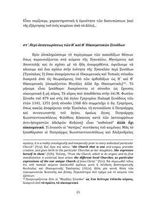 25
Εἶναι νομίζουμε, χαρακτηριστικὴ ἡ ὁμοιότητα τῶν διατυπώσεων (καὶ
τῆς ἐξάρτησης τοῦ ἑνὸς κειμένου ἀπὸ τὸ ἄλλο)...
στ´.Περὶ ἀναγνωρίσεως τῶνΗ´καὶ Θ´ Οἰκουμενικῶν Συνόδων
Πρὶν ὁλοκληρώσουμε τὸ περίγραμμα τῶν κακοδόξων θέσεων
ὅπως παρουσιάζονται στὰ κείμενα τῆς Ἐγκυκλίου, Μηνύματος καὶ
Ἀποστολῆς καὶ ἐν σχέσει μὲ τὰ ἤδη ἀναφερθέντα, ὀφείλουμε νὰ
κάνουμε καὶ ἕνα σχόλιο στὴν ἑνότητα τῆς Ἐγκυκλίου περὶ Συνόδων
(Ἐγκύκλιος 3) ὅπου ἀναφέρονται οἱ Οἰκουμενικὲς καὶ Τοπικὲς σύνοδοι
διακριτὰ ἀπὸ τὶς θεωρούμενες ὑπὸ τῶν ὀρθοδόξων ὡς Η´ καὶ Θ´
Οἰκουμενικές (ὀνομάζονται Μεγάλες ἀλλὰ ὄχι Οἰκουμενικές)45. Τὸ
μήνυμα εἶναι ξεκάθαρο: διακρίνονται οἱ σύνοδοι ὡς ἔχουσες
οἰκουμενικὸ ἢ μὴ κῦρος. Τὸ κῦρος ποὺ ἀποδίδεται στὴν ἐπὶ Μ. Φωτίου
Σύνοδο τοῦ 879 καὶ στὶς ἐπὶ ἁγίου Γρηγορίου Παλαμᾶ Συνόδους τῶν
ἐτῶν 1341, 1351 (στὴ σύνοδο 1368 δὲν συμμετεῖχε ὁ ἅγ. Γρηγόριος,
ὅπως κακῶς ἀναφέρεται στὴν Ἐγκύκλιο, τὴ συνεκάλεσε ὁ Πατριάρχης
καὶ συναγωνιστὴς τοῦ ἁγίου, ὁμοίως ἅγιος, Πατριάρχης
Κωνσταντινουπόλεως Φιλόθεος Κόκκινος κατὰ τῶν λατινοφρόνων
ἀντι-ἡσυχαστῶν ἀδελφῶν Κυδώνη) εἶναι “καθολικό” ἀλλὰ ὄχι
οἰκουμενικό. Τί ἐννοοῦν οἱ “πατέρες” συντάκτες τοῦ κειμένου; Μᾶς τὸ
ξεκαθάρισαν οἱ Πατριάρχες Κωνσταντινουπόλεως καὶ Ἀλεξανδρείας
mystery, it is a reality ontologically and temporally prior to every individual particular
Church”. (9/a). Καὶ λίγο πιὸ κάτω: “the Church that is one and unique, precedes
creation, and gives birth to the particular Churches as her daughters. She expresses
herself in them” (9/b). Ἐπίσης, “From the Church, which in its origins and its first
manifestation is universal, have arisen the different local Churches, as particular
expressions of the one unique Church of Jesus Christ.” (9/c). Νὰ σημειωθεῖ τέλος
ὅτι στὸ παπικὸ κείμενο ἀκολουθεῖ ἀμέσως μετὰ ἡ σύνδεση βαπτισματικῆς
θεολογίας καὶ Οἰκουμενικῆς Ἐκκλησίας (10/a), ἄλλη μία κοινὴ θέση τῶν
οἰκουμενιστῶν Ἀνατολῆς καὶ Δύσης. Περισσότερα στὸ τμῆμα γιὰ τὸ κείμενο τῶν
Σχέσεων.
45 Ἀναγνωρίζονται ἔτσι οἱ “Μεγάλες Σύνοδοι” ὡς ἕνα δεύτερο ἐπίπεδο κύρους,
διακριτὸ ἀπὸ τὸ πρῶτο, τὸ οἰκουμενικό.
 