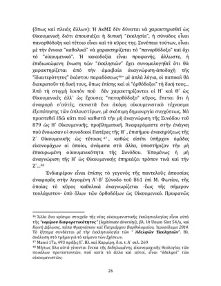 26
(ὅπως καὶ πλειὰς ἄλλων): Ἡ ΑκΜΣ δὲν δύναται νὰ χαρακτηρισθεῖ ὡς
Οἰκουμενικὴ διότι ἀπουσιάζει ἡ δυτική “ἐκκλησία”, ἡ σύνοδος εἶναι
πανορθόδοξη καὶ τέτοιο εἶναι καὶ τὸ κῦρος της. Συνέπεια τούτων, εἶναι
μὲ τὴν ἔννοια “καθολικό” νὰ χαρακτηρίζεται τό “πανορθόδοξο” καὶ ὄχι
τό “οἰκουμενικό”. Ἡ κακοδοξία εἶναι προφανής, ἄλλωστε, ἡ
ἐπιδιωκώμενη ἕνωση τῶν “ἐκκλησιῶν” ἔχει συνομολογηθεῖ ὅτι θὰ
χαρακτηρίζεται ἀπὸ τὴν ἀμοιβαία ἀναγνώριση-ἀποδοχὴ τῆς
“ἰδιαιτερότητος” ἑκάστου παραδόσεως46· μὲ ἁπλὰ λόγια, οἱ παπικοὶ θὰ
διακρατοῦν τὴ δική τους, ὅπως ἐπίσης καὶ οἱ “ὀρθόδοξοι” τὴ δική τους...
Ἀπὸ τὴ στιγμὴ λοιπὸν ποὺ δὲν χαρακτηρίζονται οἱ Η´ καὶ Θ´ ὡς
Οἰκουμενικὲς ἀλλ᾽ ὡς ἔχουσες “πανορθόδοξο” κῦρος, ἕπεται ὅτι ἡ
ἀναφορὰ σ᾽αὐτές, συνιστᾶ ἕνα ἀκόμη οἰκουμενιστικὸ τέχνασμα
ἐξαπάτησης τῶν ἁπλουστέρων, μὲ σκόπιμη δημιουργία συγχύσεως. Νὰ
προστεθεῖ ἐδῶ κάτι ποὺ καθιστᾶ τὴν μὴ ἀναγνώριση τῆς Συνόδου τοῦ
879 ὡς Η´ Οἰκουμενικῆς, προβληματική. Ἀναφερόμαστε στὴν ἀνάγκη
ποὺ ἔνοιωσαν οἱ συνοδικοὶ Πατέρες τῆς Η´ , ἐπισήμου ἀνακηρύξεως τῆς
Ζ´ Οἰκουμενικῆς ὡς τέτοιας 47 , καθὼς εἰσέτι ὑπῆρχαν ὁμάδες
είκονομάχων οἱ ὁποίοι, ἀνάμεσα στὰ ἄλλα, ὑποστήριζαν τὴν μὴ
ἐπικυρωμένη οἰκουμενικότητα τῆς Συνόδου. Ἑπομένως ἡ μὴ
ἀναγνώριση τῆς Η´ ὡς Οἰκουμενικής ἐπηρεάζει τρόπον τινὰ καὶ τὴν
Ζ´…48
Ἐνδιαφέρον εἶναι ἐπίσης τὸ γεγονὸς τῆς παντελοῦς ἀπουσίας
ἀναφορᾶς στὴν λεγομένη Α´-Β´ Σύνοδο τοῦ 861 ἐπὶ Μ. Φωτίου, τῆς
ὁποίας τὸ κῦρος καθολικὰ ἀναγνωρίζεται -ἕως τῆς σήμερον
τουλάχιστον- ὑπὸ ὅλων τῶν ὀρθοδόξων ὡς Οἰκουμενικό. Προφανῶς
46 Ἄλλο ἕνα κρίσιμο στοιχεῖο τῆς νέας οἰκουμενιστικῆς ἐκκλησιολογίας εἶναι αὐτὸ
τῆς “νομίμου διαφορετικότητος” (legitimate diversity), βλ. Ut Unum Sint 54/a, καὶ
Κοινὴ Δήλωσις, πάπα Φραγκίσκου καὶ Πατριάρχου Βαρθολομαίου, Ἱεροσόλυμα 2014.
Τὸ ζήτημα συνδέεται μὲ τὴν ἐκκλησιολογία τῶν “ Ἀδελφῶν Ἐκκλησιῶν”. Βλ.
ἀνάλυση στὸ τμῆμα γιὰ τὸ κείμενο τῶν Σχέσεων.
47 Mansi 17a, 493 πρᾶξις Ε´. Βλ. καὶ Καρμίρη, ὅ.π. τ. Α´ σελ. 269
48 Μήπως ὅλα αὐτὰ γίνονται ἕνεκα τῆς δεδηλωμένης εἰκονομαχικῆς θεολογίας τῶν
ποικίλων προτεσταντῶν, ποὺ κατὰ τὰ ἄλλα καὶ αὐτοί, εἶναι “ἀδελφοί” τῶν
οἰκουμενιστῶν;
 