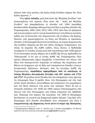 27
κάποιοι ἀπὸ τοὺς κανόνες τῆς ἁγίας αὐτῆς Συνόδου σήμερα δὲν εἶναι
διόλου ἀρεστοί...49
Ἕνα τρίτο ἐπίπεδο, μετὰ ἀπὸ αὐτὸ τῆς “Μεγάλης Συνόδου” ποὺ
ἀναγνωρίζεται στὸ κείμενο, εἶναι αὐτὸ τῆς “ Ἁγίας καὶ Μεγάλης
Συνόδου” καὶ ἀπαριθμοῦνται οἱ σύνοδοι τοῦ 1484 (καταδίκη
ψευδοσυνόδου Φερράρας-Φλωρεντίας) καὶ ὅλες οἱ μεγάλες σύνοδοι τῆς
Τουρκοκρατίας: 1683, 1642, 1672, 1691, 1872. Δύο εἶναι τὰ πράγματα
ποὺ ἐντυπωσιάζουν καὶ ἐν ταυτῷ ἀποκαλύπτουν τοὺς δόλιους σκοποὺς
καθὼς καὶ τὴ διγλωσσία τῶν διοργανωτῶν τῆς συνάξεως τῆς Κρήτης.
Πρῶτον, ἐνῶ χαρακτηρίζονται ὡς Ἁγίες καὶ Μεγάλες οἱ παραπάνω
σύνοδοι, τὸ Πατριαρχεῖο Κωνσταντινουπόλεως, ὡς κύριος διοργανωτὴς
τῆς συνόδου, διαρκῶς καὶ διὰ τῶν πλέον ἐπισήμων ἐκπροσώπων του
τόνιζε τὴ σημασία τῆς ΑκΜΣ καθότι, ὅπως ἔλεγαν, ἡ Ὀρθοδοξία
συνέρχεται ἐν συνόδῳ γενικὴ μετὰ ἀπὸ περισσότερο ἀπὸ 1200 χρόνια!
Τί νὰ κατανοήσει κανείς; Μήπως ὅτι ἡ ΑκΜΣ εἶχε ὄντως σχεδιασθεῖ ὡς
“Οἰκουμενική” ἢ ὅτι καὶ οἱ λοιπὲς ΑκΜΣ τῆς Τουρκοκρατίας εἶναι
ὁμοίως Οἰκουμενικές; Δίχως ἀμφιβολία, ἡ ἀσυνέπεια τῶν λόγων τῶν
ἰδίων τῶν οἰκουμενιστῶν σαφηνίζει τὸ σκόπιμο τῆς συγχύσεως ποὺ
θέλουν νὰ ἐπιφέρουν καὶ τὸ δόλο ποὺ ὑποκρύπτεται ὄπισθεν τέτοιων
ἀντιφατικῶν δηλώσεων. Δεύτερον, ἀπὸ τὶς ἀνωτέρω ΑκΜΣ τῆς
Τουρκοκρατίας, παραδόξως ἀφαιρέθηκαν ἀπὸ τὸ κατάλογο, οἱ
ἐπίσης Μεγάλες ἀντιπαπικὲς Σύνοδοι τοῦ 18ου αἰῶνα τοῦ 1722
καὶ 1727. Οἱ μεγάλες αὐτοὶ Σύνοδοι διὰ τῶν ἀποφάσεών τους, ἔχοντας
τὶς ὑπογραφὲς ὅλων ἢ σχεδὸν ὅλων τῶν Πατριαρχῶν καὶ τῶν περὶ
αὐτῶν Ἱερῶν Συνόδων, ἀντιστάθηκαν καὶ ἐνίσχυσαcν τὸν χειμαζόμενο
λαὸ τοῦ Θεοῦ, ἀπέναντι στὴ μανία τῶν παπικῶν. Ἦταν δὲ καὶ οἱ
ἱστορικὲς ἐγκύκλιοι τοῦ 1838 καὶ 1848, ὁμοίως ὑπογεγραμμένες ὑπὸ
πάντων τῶν τότε Πατριαρχῶν, ποὺ ἐπίσης ἐνίσχυσαν τὸν ὀρθόδοξο
λαό. Ἰδιαίτερα στὸ κείμενο τῆς ἐγκυκλίου τοῦ 1848 οἱ Πατριάρχες
διετύπωσαν τὸ γνωστὸ καὶ διαχρονικὰ ἰσχῦον ἀξίωμα: “παρ᾽ἡμῖν οὔτε
Πατριάρχαι οὔτε Σύνοδοι ἐδυνήθησάν ποτε εἰσαγαγεῖν νέα, διότι ὁ
ὑπερασπιστὴς τῆς θρησκείας ἐστὶν αὐτὸ τὸ σῶμα τῆς Ἐκκλησίας,
49 Ἀναφερόμαστε βεβαίως στὸν ιε´ κανόνα της, ὁ ὁποῖος διαλαμβάνει τὰ δέοντα
πράττειν γιὰ τοὺς πιστούς, στὴ περίπτωση αἱρετικοῦ ποιμένος.
 