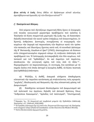 28
ἤτοι αὐτὸς ὁ λαός, ὅστις ἐθέλει τὸ θρήσκευμα αὑτοῦ αἰωνίως
ἀμετάβλητον καὶὁμοειδὲς τῷ τῶν Πατέρων αὑτοῦ”50
ζ´. Ἐκκλησίακαὶ Κόσμος.
Στὰ κείμενα ποὺ ἐξετάζουμε σημαντικὴ θέση ἒχουν οἱ άναφορὲς
στὰ ποικίλα κοινωνικοῦ χαρακτήρα προβλήματα ποὺ καλεῖται ἡ
Ἐκκλησία νὰ δώσει ποιμαντικὴ μαρτυρία τῆς ζωῆς της, νὰ διακονήσει
δηλαδὴ ἀποστολικὰ τὸν καινὸ τρόπο ὑπάρξεως τοῦ ἀναγεννημένου, ἐν
Χριστῷ, ἀνθρώπου. Δυστυχῶς, συνεχίζοντας οἱ συγγραφεῖς τῶν
κειμένων τὴν ἐκφορὰ καὶ παρουσίαση τῶν θεμάτων κατὰ τὸν τρόπο
τῶν παπικῶν, καὶ ἰδιαιτέρως ἔχοντας κατὰ νοῦ, τὸ συνοδικὸ Διάταγμα
τῆς Β´ Βατικανῆς, Gaudium et Spes51 (1965), ἀποτυγχάνουν νὰ δώσουν
στὸν ἀποχριστιανισμένο σημερινὸ κόσμο τὴ σώζουσα ἀπάντηση στὰ
προβλήματά του. Ἡ λεπτομερὴς ἀντιπαραβολὴ τῶν δύο κειμένων, τοῦ
παπικοῦ καὶ τοῦ “ὀρθοδόξου”, ἂν καὶ ἐκφεύγει τοῦ παρόντος,
ἀποδεικνύει τὴν γεννητικὴ σχέση τοῦ ἑνὸς ἀπὸ τὸ ἄλλο 52 .
Περιοριζόμαστε νὰ παρουσιάσουμε, ἐν συντομίᾳ, ἕνα κατάλογο μὲ τὰ
σημεῖα ἐκεῖνα στὰ ὁποῖα ἀστοχεῖ ἡ λεγομένη ΑκΜΣ, νὰ δώσει πειστική
(καὶ ὀρθόδοξο) ἀπάντησιν.
α) Ψελλίζει, ἡ ΑκΜΣ, ἀναιμικὰ αἰτήματα ἀποδεχόμενη
οὐσιαστικὰ τὴν παροῦσα κατάσταση μὴ στηλιτεύοντας τοὺς κρυφούς
“μοχλούς”, ἰδεολογικοὺς καὶ θεσμικοὺς τῆς νέας οὐσιαστικά, φάσης τοῦ
Διαφωτισμοῦ.
β) Ἀποδέχεται κεντρικὰ ἰδεολογήματα τοῦ Διαφωτισμοῦ καὶ
τοῦ πολιτικοῦ του ὀργάνου, δηλαδὴ τοῦ ἀστικοῦ Κράτους, ὅπως
“ἀνθρώπινα δικαιώματα”, “πρόοδος τοῦ πολιτισμοῦ”, “ἐπιστημονικὴ
50 Καρμίρη Ἰω., Τὰ δογματικὰ καὶ συμβολικὰ μνημεῖα τῆς Ὀρθοδόξου Καθολικῆς
Ἐκκλησίας τ. Β´, 1968 σελ. 920(1000)
51 Τὸ ὀγκῶδες Διάταγμα εἶχε ὡς ὑπότιτλο, Ποιμαντικὸ Σύνταγμα περὶ τῆς Ἐκκλησίας
στὸν σύγχρονο κόσμο (Pastoral Constitution on the Church in the Modern World).
52 Τοῦτο θὰ ἀποτελέσει ξεχωριστὴ μελέτη.
 