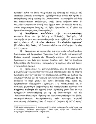 29
πρόοδος” κ.λ.π, τὰ ὁποῖα θεωροῦνται ὡς αὐταξίες καὶ θεμέλια τοῦ
νεωτέρου Δυτικοῦ Πολιτισμοῦ. Ἐξαλείφονται μ᾽ αύτὸν τὸν τρόπο οἱ
ἐπισημάνσεις καὶ ἡ κριτικὴ τοῦ Οἰκουμενικοῦ Πατριαρχείου καὶ ὅλης
τῆς παραδοσιακῆς Ὀρθοδοξίας, (στὴν ὁποία ἀνήκουν ΟΛΟΙ οἱ
κολλυβάδες ἁγιορείτες ἅγιοι), τῶν ἀρχῶν τοῦ 18ου αἰῶνος κατὰ τοῦ
ἀθέου Διαφωτισμοῦ, ὅπως π.χ. τοῦ ἁγίου Γρηγορίου τοῦ Ε´, μέσω τῆς
ἐγκυκλίου του πρὸς τοὺς Ἑπτανησίους53.
γ) Ἀποδέχεται κατ᾽οὐσίαν τὴν παγκοσμιοποίηση
κάνοντας λόγο γιὰ τὴν ἀνάγκη οἱ Ὀρθόδοξες Ἐκκλησίες, “νὰ
οἰκοδομήσουν μίαν νέαν ἐποικοδομητικὴν συναλληλίαν μὲ τὸ κοσμικὸν
κράτος δικαίου εἰς τὸ νέον πλαίσιον τῶν διεθνῶν σχέσεων”
(Ἐγκύκλιος 16), ἐντὸς τοῦ ὁποίου καλεῖται νὰ οἰκοδομήσει τὶς νέες
αὐτὲς σχέσεις.
δ) Ἀντιφάσκει κάνοντας λόγο γιὰ προστασία τοῦ ἀνθρωπίνου
δικαιώματος τοῦ θρησκεύειν (Ἐγκύκλιος 16), τὸ ὁποῖο στὸ νεωτερικὸ
Κράτος συνιστᾶ στοιχεῖο τῆς Ἰδιωτικῆς σφαίρας τῶν κοινωνικῶν
δραστηριοτήτων, ἐνῶ ταυτόχρονα ἐπιμένει στὴν ἀνάγκη δημόσιας
διδασκαλίας τῆς θρησκείας, (προφανῶς στὴ παιδεία), κάτι ποὺ άνήκει
στὴν Δημόσια σφαίρα.
ε) Καταδικάζει τὸ φονταμενταλισμό, ὑπὸ τὸ πρόσχημα τῆς
βίας, (κυρίως τοῦ ριζοσπαστικοῦ Ἰσλάμ), ἐπεκτείνοντάς τον σὲ ὅλες τὶς
θρησκεῖες, ὑπονοῶντας καὶ τὸν Χριστιανισμό. Συλλήβδην συνδέει τὸν
φονταμενταλισμὸ μὲ τή “νοσηρὴ θρησκευτικότητα” (Μήνυμα 4) καὶ
ἐκφράζει τὸ φόβο μήπως καὶ αὐτὸς ἀποδοθεῖ στὴν οὐσία τοῦ
θρησκευτικοῦ φαινομένου (Ἐγκύκλιος 17). Ἀποσιωπᾶται ὅτι οἱ
κοσμικοῦ χαρακτήρα θεσμικότητες ποὺ καταφέρονται ἐναντίον του,
συγχέουν σκόπιμα τὴν ἐμμονὴ στὴν Παράδοση, (ποὺ εἶναι ἐκ τῶν
πραγμάτων ἀντινεωτερική), μὲ τὴ “μὴ ἀνεκτικότητα” καὶ τὸν
“κοινωνικὸ ἀποκλεισμό” δηλαδὴ τὸν κοινωνικὸ ρατσισμὸ τοῦ βιαίου
φονταμενταλισμοῦ. Καταφάσκοντας στὴν ἀνωτέρω στρεβλὴ
παρουσίαση, υἱοθετεῖ ὡς λύση τό “νηφάλιο” (Μήνυμα 4) καί “εἰλικρινή”
53 Βλ. Καραγεωργοῦ Βασ., Ἡ Πατριαρχικὴ Ἐγκύκλιος τοῦ Γρηγορίου τοῦ Ε´ πρὸς τοὺς
Ἑπτανησίους, Ἀνάτυπο χαριστηρίου τόμου πρὸς τιμὴν τοῦ Οἰκουμενικοῦ
Πατριάρχου Βαρθολομαίου Α´, Ἀθήνα 2000
 