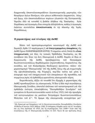 3
διαχρονικῆς ἀποστολικοπαραδότου ἁγιοπνευματικῆς μαρτυρίας τῶν
θεοφόρων ἁγίων Πατέρων, τῶν μόνων αὐθεντικῶν ἐκφραστῶν, λόγῳ
καὶ ἔργῳ, τῶν ἀποστολοδέκτων πυρίνων γλωσσῶν τῆς Πεντηκοστῆς.
Ὀφείλει ἐδῶ νὰ τονισθεῖ ἡ βαθεῖα ἀλήθεια τῆς Ἐκκλησίας: Ἁγία
Παράδοσις καὶ ἁγιασμὸς εἶναι στοιχεῖα ἀλληλένδετα, καθώς ὁ ἁγιασμὸς
ἑκάστου συντελεῖται ἀποκλειστικῶς ἐν τῷ πλαισίῳ τῆς Ἱερᾶς
Παραδόσεως.
Ὁ χαρακτήρας καὶ τὸ κῦρος τῆς ΑκΜΣ
Βάσει τοῦ προσυμπεφωνημένου κανονισμοῦ τῆς ΑκΜΣ στὸ
Σαμπεζύ, ἄρθο 13 παράγραφος 2, οἱ ὑπογεγραμμένες ἀποφάσεις τῆς
ΑκΜΣ ἔχουν ΠΑΝΟΡΘΟΔΟΞΟΝ ΚΥΡΟΣ. Τί σημαίνει αὐτό; Ἁπλᾶ ὅτι εἶναι
ὑποχρεωτικὲς γιὰ ὅλες τὶς τοπικὲς Ὀρθόδοξες Ἐκκλησίες, ὡς θὰ
συνέβαινε ἐὰν ἦταν τῷ ὄντι Οἰκουμενικὴ ἡ ΑκΜΣ. Παρότι οἱ ἴδιοι οἱ
διοργανωτὲς τῆς ΑκΜΣ, προεξάρχοντος τοῦ Πατριάρχου
Κωνσταντινουπόλεως Βαρθολομαίου (προστεθέντος, διαρκοῦντος τῆς
συνόδου, καὶ τοῦ Ἀλεξανδρείας Θεοδώρου) ἀρνοῦνται -πλέον- τὸν
χαρακτηρισμό “Οἰκουμενικῆς” ἐπὶ τῆς ΑκΜΣ, λόγῳ τῆς μὴ συμμετοχῆς
τῆς (ψευδο)ἐκκλησίας τῆς Ρώμης(!), παρ᾽ὅλα ταῦτα καὶ μόνη ἡ
ἀναφορὰ περὶ τοῦ ὑποχρεωτικοῦ τῶν ἀποφάσεων τῆς προσδίδει, καὶ
συμφώνωςπρὸς τὰ ὀρθοδόξωςκρατοῦντα, οἰκουμενικὸν κῦρος.
Παρενθετικῶς, ἀξίζει νὰ τονισθεῖ ὅτι ἐξαρχῆς ὁ χαρακτήρας τῆς
ΑκΜΣ προσδιοριζόταν ὡς οἰκουμενικός. Ἡ ἴδια ἡ ἰδέα περὶ συγκλήσεως
Οἰκουμενικῆς Συνόδου, ἀποτελεῖ ἀπότοκο τοῦ καταστροφικοῦ γιὰ τὴν
ὀρθόδοξο ἑνότητα, ἀποκληθέντος “Πανορθοδόξου Συνεδρίου” τοῦ
γενομένου ἐν Κωνσταντινουπόλει κατὰ τὸ ἔτος 1923, ὑπὸ τὴν προεδρία
τοῦ κατεγνωσμένου ὡς μασόνου Πατριάρχου Κωνσταντινουπόλεως
Μελετίου τοῦ Δ´3 . Τὸ ὅραμα τῆς οἰκουμενικῆς συνεχίστηκε μετ᾽
3 Βλ. Πρακτικὰ καὶ Ἀποφάσεις τοῦ ἐν Κωνσταντινουπόλει Πανορθοδόξου Συνεδρίου
10 Μαΐου-8 Ἰουνίου 1923, Ἀθῆναι 1982. Ἡ ἀπόφαση ἐλήφθει κατὰ τὴν Η´ συνεδρία,
καὶ ὡς ἔτος ὁρίστηκε τὸ 1925, ἐπὶ τῇ συμπληρώσει τῶν 1600ων ἐτῶν ἀπὸ τῆς
συγκλήσεως τῆς Α´ Οἰκουμενικῆς Συνόδου τὸ 325. Ἔγινε δὲ καὶ πρόταση, ὅπως
 