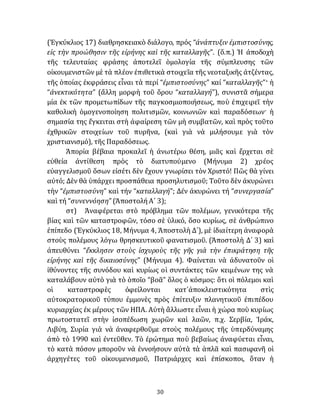 30
(Ἐγκύκλιος 17) διαθρησκειακὸ διάλογο, πρός “ἀνάπτυξιν ἐμπιστοσύνης,
εἰς τὴν προώθησιν τῆς εἰρήνης καὶ τῆς καταλλαγῆς”. (ὅ.π.) Ἡ ἀποδοχὴ
τῆς τελευταίας φράσης ἀποτελεῖ ὁμολογία τῆς σύμπλευσης τῶν
οἰκουμενιστῶν μὲ τὰ πλέον ἐπιθετικὰ στοιχεῖα τῆς νεοταξικῆς ἀτζέντας,
τῆς ὁποίας ἐκφράσεις εἶναι τὰ περί “ἐμπιστοσύνης” καί “καταλλαγῆς”· ἡ
“ἀνεκτικότητα” (ἄλλη μορφὴ τοῦ ὅρου “καταλλαγή”), συνιστᾶ σήμερα
μία ἐκ τῶν προμετωπίδων τῆς παγκοσμιοποιήσεως, ποὺ ἐπιχειρεῖ τὴν
καθολικὴ ὁμογενοποίηση πολιτισμῶν, κοινωνιῶν καὶ παραδόσεων· ἡ
σημασία της ἔγκειται στὴ ἀφαίρεση τῶν μὴ συμβατῶν, καὶ πρὸς τοῦτο
ἐχθρικῶν στοιχείων τοῦ πυρῆνα, (καὶ γιὰ νὰ μιλήσουμε γιὰ τὸν
χριστιανισμό), τῆς Παραδόσεως.
Ἀπορία βέβαια προκαλεῖ ἡ ἀνωτέρω θέση, μιᾶς καὶ ἔρχεται σὲ
εὐθεία ἀντίθεση πρὸς τὸ διατυπούμενο (Μήνυμα 2) χρέος
εὐαγγελισμοῦ ὅσων εἰσέτι δὲν ἔχουν γνωρίσει τὸν Χριστό! Πῶς θὰ γίνει
αὐτό; Δὲν θὰ ὑπάρχει προσπάθεια προσηλυτισμοῦ; Τοῦτο δὲν ἀκυρώνει
τὴν “ἐμπιστοσύνη” καὶ τήν “καταλλαγή”; Δέν ἀκυρώνει τή “συνεργασία”
καὶ τή “συνεννόηση” (ἈποστολήΑ´ 3);
στ) Ἀναφέρεται στὸ πρόβλημα τῶν πολέμων, γενικότερα τῆς
βίας καὶ τῶν καταστροφῶν, τόσο σὲ ὑλικό, ὅσο κυρίως, σὲ ἀνθρώπινο
ἐπίπεδο (Ἐγκύκλιος 18, Μήνυμα 4, Ἀποστολὴ Δ´), μὲ ἰδιαίτερη ἀναφορὰ
στοὺς πολέμους λόγω θρησκευτικοῦ φανατισμοῦ. (Ἀποστολὴ Δ´ 3) καὶ
ἀπευθύνει “ἔκκλησιν στοὺς ἰσχυροὺς τῆς γῆς γιὰ τὴν ἐπικράτηση τῆς
εἰρήνης καὶ τῆς δικαιοσύνης” (Μήνυμα 4). Φαίνεται νὰ ἀδυνατοῦν οἱ
ἰθύνοντες τῆς συνόδου καὶ κυρίως οἱ συντάκτες τῶν κειμένων της νὰ
καταλάβουν αὐτὸ γιὰ τὸ ὁποῖο “βοᾶ” ὅλος ὁ κόσμος: ὅτι οἱ πόλεμοι καὶ
οἱ καταστροφὲς ὀφείλονται κατ᾽ἀποκλειστικότητα στὶς
αὐτοκρατορικοῦ τύπου ἐμμονὲς πρὸς ἐπίτευξιν πλανητικοῦ ἐπιπέδου
κυριαρχίας ἐκ μέρους τῶν ΗΠΑ. Αὐτὴ ἂλλωστε εἶναι ἡ χώρα ποὺ κυρίως
πρωτοστατεῖ στὴν ἰσοπέδωση χωρῶν καὶ λαῶν, π.χ. Σερβία, Ἰράκ,
Λιβύη, Συρία γιὰ νὰ ἀναφερθοῦμε στοὺς πολέμους τῆς ὑπερδύναμης
ἀπὸ τὸ 1990 καὶ ἐντεῦθεν. Τὸ ἐρώτημα ποὺ βεβαίως ἀναφύεται εἶναι,
τὸ κατὰ πόσον μποροῦν νὰ ἐννοήσουν αὐτὰ τὰ ἁπλᾶ καὶ πασιφανῆ οἱ
ἀρχηγέτες τοῦ οἰκουμενισμοῦ, Πατριάρχες καὶ ἐπίσκοποι, ὅταν ἡ
 