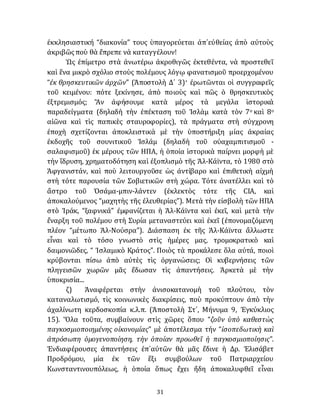 31
ἐκκλησιαστική “διακονία” τους ὑπαγορεύεται ἀπ᾽εὐθείας ἀπὸ αὐτοὺς
ἀκριβῶςποὺ θὰ ἔπρεπε νὰ καταγγέλουν!
Ὡς ἐπίμετρο στὰ ἀνωτέρω ἀκροθιγῶς ἐκτεθέντα, νὰ προστεθεῖ
καὶ ἕνα μικρὸ σχόλιο στοὺς πολέμους λόγῳ φανατισμοῦ προερχομένου
“ἐκ θρησκευτικῶν ἀρχῶν” (Ἀποστολὴ Δ´ 3)· ἐρωτῶνται οἱ συγγραφεῖς
τοῦ κειμένου: πότε ξεκίνησε, ἀπὸ ποιοὺς καὶ πῶς ὁ θρησκευτικὸς
ἐξτρεμισμός; Ἂν ἀφήσουμε κατὰ μέρος τὰ μεγάλα ἱστορικὰ
παραδείγματα (δηλαδὴ τὴν ἐπέκταση τοῦ Ἰσλὰμ κατὰ τὸν 7ο καὶ 8ο
αἰῶνα καὶ τὶς παπικὲς σταυροφορίες), τὰ πράγματα στὴ σύγχρονη
ἐποχὴ σχετίζονται ἀποκλειστικὰ μὲ τὴν ὑποστήριξη μίας ἀκραίας
ἐκδοχῆς τοῦ σουνιτικοῦ Ἰσλάμ (δηλαδὴ τοῦ οὐαχαμπιτισμοῦ -
σαλαφισμοῦ) ἐκ μέρους τῶν ΗΠΑ, ἡ ὁποία ἱστορικὰ παίρνει μορφὴ μὲ
τὴν ἵδρυση, χρηματοδότηση καὶ ἐξοπλισμὸ τῆς Ἀλ-Κάϊντα, τὸ 1980 στὸ
Ἀφγανιστάν, καὶ ποὺ λειτουργοῦσε ὡς ἀντίβαρο καὶ ἐπιθετικὴ αἰχμὴ
στὴ τότε παρουσία τῶν Σοβιετικῶν στὴ χώρα. Τότε ἀνατέλλει καὶ τὸ
ἄστρο τοῦ Ὀσάμα-μπιν-λάντεν (ἐκλεκτὸς τότε τῆς CIA, καὶ
άποκαλούμενος “μαχητὴς τῆς ἐλευθερίας”). Μετὰ τὴν εἰσβολὴ τῶν ΗΠΑ
στὸ Ἰράκ, “ξαφνικά” ἐμφανίζεται ἡ Ἀλ-Κάϊντα καὶ ἐκεῖ, καὶ μετὰ τὴν
ἔναρξη τοῦ πολέμου στὴ Συρία μεταναστεύει καὶ ἐκεῖ (ἐπονομαζόμενη
πλέον “μέτωπο Ἀλ-Νούσρα”). Διάσπαση ἐκ τῆς Ἀλ-Κάϊντα ἄλλωστε
εἶναι καὶ τὸ τόσο γνωστὸ στὶς ἡμέρες μας, τρομοκρατικὸ καὶ
δαιμονιῶδες, “ Ἰσλαμικὸ Κράτος”. Ποιὸς τὰ προκάλεσε ὅλα αὐτά, ποιοὶ
κρύβονται πίσω ἀπὸ αὐτὲς τὶς ὀργανώσεις; Οἱ κυβερνήσεις τῶν
πληγεισῶν χωρῶν μᾶς ἔδωσαν τὶς ἀπαντήσεις. Ἀρκετὰ μὲ τὴν
ὑποκρισία...
ζ) Ἀναφέρεται στὴν ἀνισοκατανομὴ τοῦ πλούτου, τὸν
καταναλωτισμό, τὶς κοινωνικὲς διακρίσεις, ποὺ προκύπτουν ἀπὸ τὴν
ἀχαλίνωτη κερδοσκοπία κ.λ.π. (Ἀποστολὴ Στ´, Μήνυμα 9, Ἐγκύκλιος
15). Ὅλα τοῦτα, συμβαίνουν στὶς χῶρες ὅπου “ζοῦν ὑπὸ καθεστὼς
παγκοσμιοποιημένης οἰκονομίας” μὲ ἀποτέλεσμα τήν “ἰσοπεδωτικὴ καὶ
ἀπρόσωπη ὁμογενοποίηση, τὴν ὁποίαν προωθεῖ ἡ παγκοσμιοποίησις”.
Ἐνδιαφέρουσες ἀπαντήσεις ἐπ᾽αὐτῶν θὰ μᾶς ἔδινε ἡ Δρ. Ἐλισάβετ
Προδρόμου, μία ἐκ τῶν ἕξι συμβούλων τοῦ Πατριαρχείου
Κωνσταντινουπόλεως, ἡ ὁποία ὅπως ἔχει ἤδη ἀποκαλυφθεῖ εἶναι
 