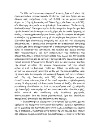 33
Ὡς ἰδέα τὸ “κοινωνικὸ εὐαγγέλιο” ἀναπτύχθηκε στὸ χῶρο τῆς
ἐκκοσμικευμένης προτεσταντικῆς θεολογίας (καὶ ποὺ βρῆκε γόνιμο
ἔδαφος στὶς συζητήσεις ἐντὸς τοῦ Π.Σ.Ε.) γιὰ νὰ μετεκεντριστεῖ
ἀργότερα (τέλη τῆς δεκαετίας τοῦ ᾽50 καὶ ἀρχὲς τῆς δεκαετίας τοῦ ᾽60),
σὰν ἰδιαίτερη τάση, στὴν παπικὴ θεολογία ὑπὸ τὸ ὄνομα “θεολογία τῆς
ἀπελευθέρωσης”. Τὸ συγκεκριμένο θεολογικὸ ρεῦμα ἐπηρεάστηκε ἀπὸ
τὴν ἄνοδο τῶν λαϊκῶν κινημάτων στὶς χῶρες τῆς Λατινικῆς Ἀμερικῆς, οἱ
ὁποῖες ἐκεῖνα τὰ χρόνια ὑπέφεραν ἀπὸ σκληρὲς δικτατορίες. Θεολογικὰ
συνδύαζαν τὴ χριστιανικὴ πίστη μὲ τὸ μαρξισμό, θεωρῶντας ὅτι τὸ
Εὐαγγέλιο ἔχει οἰκονομικὲς ἀναφορὲς καὶ μιλᾶ καὶ γιὰ οἰκονομικὴ
ἀπελευθέρωση. Ἡ ἐπακόλουθη σύγκρουση τῆς Βατικάνειας κεντρικῆς
ἐξουσίας, (τὸ ὁποῖο στὰ χρόνια πρὶν τὴ Β´ Βατικανὴ ἀνοιχτὰ ὑποστήριζε
αὐτὰ τὰ καταπιεστικὰ καθεστῶτα, στὸ πλαίσιο τοῦ ἀγῶνα ἐνάντια
στὸν “κομμουνισμό”), καὶ τῶν ἐκπροσώπων τῆς θεολογίας τῆς
ἀπελευθέρωσης, οἱ ὁποῖοι τόνιζαν μεταξὺ τῶν ἄλλων καὶ τὴν ἀνάγκη
μεταφορᾶς ἰσχύος ἀπὸ τὸ κέντρο (=Βατικανό) στὴν περιφέρεια καὶ σὲ
τοπικὸ ἐπίπεδο (=“κοινότητες βάσης”), εἶχε ὡς ἀποτέλεσμα παρ᾽ὅλη
τὴν ἀρχικὴ καταδίκη τῶν κύριων ἐκπροσώπων τοῦ νέου αὐτοῦ
ρεύματος ἀπὸ τὸ Βατικανό (1984 καὶ 1986), τὴν υἱοθέτηση τῶν
αἰτημάτων κοινωνικοῦ χαρακτήρα καθὼς καὶ τὴν καταδίκη (ἰδίως μετὰ
τὴ πτώση τῶν δικτατοριῶν στὴ Λατινικὴ Ἀμερικὴ ποὺ συνετελέστηκε
στὰ τέλη τῆς δεκαετίας τοῦ ᾽80), τῶν διαφόρων μορφῶν
ἐκμετάλλευσης, κάνοντας ἔτσι τὸ Βατικανὸ συμπαθὲς στὴ διεθνὴ κοινὴ
γνώμη. Ἡ κίνηση αὐτὴ τοῦ Βατικανοῦ, ὅσο καὶ νὰ ξενίζει, δὲν συνιστᾶ
μετακίνηση τῶν θέσεών του ἀπὸ τὶς προηγούμενες ποὺ εἶχε (δηλαδὴ
τὴν ὑποστήριξη ποὺ παρεῖχε στὰ καταπιεστικὰ καθεστῶτα ὅπου γῆς),
ἁπλᾶ συνιστᾶ τὴν υἱοθέτηση μιᾶς ἀκίνδυνης ρητορικῆς,
ἀπογυμνωμένης ἀπὸ τὰ ὅποια ριζοσπαστικά, ἄρα καὶ ἐπικίνδυνα
στοιχεῖα ποὺ ἡ θεολογία τῆς ἀπελευθέρωσης περιεῖχε.
Ἡ ἐνασχόληση τῶν οἰκουμενιστῶν στὴν καθ᾽ἡμᾶς Ἀνατολὴ μὲ τὰ
ζητήματα τοῦ λεγομένου “κοινωνικοῦ εὐαγγελίου”, ἀρχικῶς σχετίστηκε
μὲ τὶς ζυμώσεις καὶ συζητήσεις ἐντὸς τοῦ Π.Σ.Ε., ἀργότερα ὅμως (μετὰ
τὴν Β´ Βατικανὴ), συνδέθηκε μὲ τὶς παπικὲς πρωτοβουλίες, τῶν ὁποίων
στὸ ἱστορικὸ πλαίσιο ἀκροθιγῶς ἀναφερθήκαμε. Μὲ πρῶτο τὸ Φανάρι
 