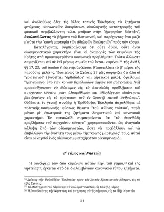34
καὶ ἀκολούθως ὅλες τὶς ἄλλες τοπικὲς Ἐκκλησίες, τὰ ζητήματα
φτώχειας, κοινωνικῶν διακρίσεων, οἰκολογικῆς καταστροφῆς τοῦ
φυσικοῦ περιβάλλοντος κ.λ.π. μπῆκαν στὴν “ἡμερησίαν διάταξιν”,
ἀκολουθῶντας τὰ βήματα τοῦ Βατικανοῦ, καὶ παρέχοντας ἔτσι μαζὺ
μ᾽αὐτὸ τήν “κοινὴ μαρτυρία τῶν ἀδελφῶν Ἐκκλησιῶν” πρὸς τὸν κόσμο.
Καταλήγοντας, συμπεραίνουμε ὅτι οὔτε ἀθῶα, οὔτε ἄνευ
οἰκουμενιστικοῦ χαρακτήρα εἶναι οἱ ἀναφορὲς τῶν κειμένων τῆς
Κρήτης στὰ προαναφερθέντα κοινωνικὰ προβλήματα. Τοῦτο ἄλλωστε
σαφηνίζεται καὶ σὲ ἐπὶ μέρους σημεῖα τοῦ ἓκτου κειμένου54 τῆς ΑκΜΣ,
§§ 17, 23, τοῦ ὁποίου ἡ ἐκτενὴς ἀνάλυσις θ᾽ἀποτελέσει τὸ β´ μέρος τῆς
παρούσης μελέτης. Ἰδιαιτέρως τὸ Σχέσεις 23 μᾶς σαφηνίζει ὅτι ὅλοι οἱ
“χριστιανοί” (ἐννοεῖται “ὀρθόδοξοι” καὶ αἱρετικοὶ μαζύ), ὀφείλουμε
“ἐμπνεόμενοι ὑπὸ τῶν κοινῶν θεμελιωδῶν ἀρχῶν τοῦ Εὐαγγελίου, (νά)
προσπαθήσωμεν νὰ δώσωμεν εἰς τὰ ἀκανθώδη προβλήματα τοῦ
συγχρόνου κόσμου, μίαν ὁλοπρόθυμον καὶ ἀλληλέγγυον ἀπάντησιν,
βασιζομένην εἰς τὸ πρότυπον τοῦ ἐν Χριστῷ καινοῦ ἀνθρώπου.”.
Οὐδέποτε ἐν γενικῇ συνόδῳ ἡ Ὀρθόδοξος Ἐκκλησία ἀσχολήθηκε μὲ
πολιτικῆς-κοινωνικῆς φύσεως θέματα “τοῦ αἰῶνος τούτου”, παρὰ
μόνον μὲ ἐσωτερικά της ζητήματα δογματικοῦ καὶ κανονικοῦ
χαρακτήρα. Ἐν κατακλεῖδι συμπεραίνεται ὅτι “τὰ ἀκανθώδη
προβλήματα τοῦ συγχρόνου κόσμου” χρησιμοποιοῦνται ὡς ἀναγκαῖα
κάλυψη ὑπὸ τῶν οἰκουμενιστῶν, ὥστε νὰ προβάλλουν καὶ νὰ
ἐπιβάλλουν τὴν ἑνότητά τους μέσω τῆς “κοινῆς μαρτυρίας” τους. Αὐτοὶ
εἶναι οἱ καρποὶ ἑνὸς αἰῶνος συμμετοχῆς στὸν οἰκουμενισμό...
Β´ Γάμος καὶ Νηστεία
Ἡ συνάφεια τῶν δύο κειμένων, αὐτῶν περὶ τοῦ γάμου55 καὶ τῆς
νηστείας56, ἔγκειται στὸ ὅτι διαλαμβάνουν κανονικοῦ τύπου ζητήματα.
54 Σχέσεις τῆς Ὀρθοδόξου Ἐκκλησίας πρὸς τὸν λοιπὸν Χριστιανικὸν Κόσμον, εἰς τὸ
ἑξῆς Σχέσεις
55 Τὸ Μυστήριον τοῦ Γάμου καὶ τὰ κωλύματα αὐτοῦ, εἰς τὸ ἑξῆς Γάμος
56 Ἡ Σπουδαιότης τῆς Νηστείας καὶ ἡ τήρησις αὐτῆς σήμερον, εἰς τὸ ἑξῆς Νηστεία
 