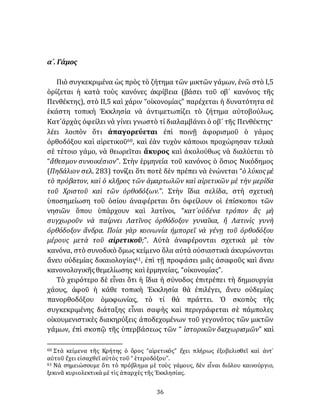 36
α´. Γάμος
Πιὸ συγκεκριμένα ὡς πρὸς τὸ ζήτημα τῶν μικτῶν γάμων, ἐνῶ στὸ I,5
ὁρίζεται ἡ κατὰ τοὺς κανόνες ἀκρίβεια (βάσει τοῦ οβ´ κανόνος τῆς
Πενθέκτης), στὸ II,5 καὶ χάριν “οἰκονομίας” παρέχεται ἡ δυνατότητα σὲ
ἑκάστη τοπικὴ Ἐκκλησία νὰ ἀντιμετωπίζει τὸ ζήτημα αὐτοβούλως.
Κατ᾽ἀρχὰς ὀφείλει νὰ γίνει γνωστὸ τί διαλαμβάνει ὁ οβ´ τῆς Πενθέκτης·
λέει λοιπὸν ὅτι ἀπαγορεύεται ἐπὶ ποινῇ ἀφορισμοῦ ὁ γάμος
ὀρθοδόξου καὶ αἱρετικοῦ60, καὶ ἐὰν τυχὸν κάποιοι προχώρησαν τελικὰ
σὲ τέτοιο γάμο, νὰ θεωρεῖται ἄκυρος καὶ ἀκολούθως νὰ διαλύεται τὸ
“ἄθεσμον συνοικέσιον”. Στὴν ἑρμηνεία τοῦ κανόνος ὁ ὅσιος Νικόδημος
(Πηδάλιον σελ. 283) τονίζει ὅτι ποτὲ δὲν πρέπει νὰ ἑνώνεται “ὁ λύκος μὲ
τὸ πρόβατον, καὶ ὁ κλῆρος τῶν ἁμαρτωλῶν καὶ αἱρετικῶν μὲ τὴν μερίδα
τοῦ Χριστοῦ καὶ τῶν ὀρθοδόξων.”. Στὴν ἴδια σελίδα, στὴ σχετικὴ
ὑποσημείωση τοῦ ὁσίου ἀναφέρεται ὅτι ὀφείλουν οἱ ἐπίσκοποι τῶν
νησιῶν ὅπου ὑπάρχουν καὶ λατίνοι, “κατ᾽οὐδένα τρόπον ἂς μὴ
συγχωροῦν νὰ παίρνει Λατῖνος ὀρθόδοξον γυναῖκα, ἢ Λατινὶς γυνὴ
ὀρθόδοξον ἄνδρα. Ποία γὰρ κοινωνία ἠμπορεῖ νὰ γένῃ τοῦ ὀρθοδόξου
μέρους μετὰ τοῦ αἱρετικοῦ;”. Αὐτὰ ἀναφέρονται σχετικὰ μὲ τὸν
κανόνα, στὸ συνοδικὸ ὅμως κείμενο ὅλα αὐτὰ οὐσιαστικὰ ἀκυρώνονται
ἄνευ οὐδεμίας δικαιολογίας61, ἐπὶ τῇ προφάσει μιᾶς ἀσαφοῦς καὶ ἄνευ
κανονολογικῆςθεμελίωσης καὶ ἑρμηνείας, “οἰκονομίας”.
Τὸ χειρότερο δὲ εἶναι ὅτι ἡ ἴδια ἡ σύνοδος ἐπιτρέπει τὴ δημιουργία
χάους, ἀφοῦ ἡ κάθε τοπικὴ Ἐκκλησία θὰ ἐπιλέγει, ἄνευ οὐδεμίας
πανορθοδόξου ὁμοφωνίας, τὸ τί θὰ πράττει. Ὁ σκοπὸς τῆς
συγκεκριμένης διάταξης εἶναι σαφὴς καὶ περιγράφεται σὲ πάμπολες
οἰκουμενιστικὲς διακηρύξεις ἀποδεχομένων τοῦ γεγονότος τῶν μικτῶν
γάμων, ἐπὶ σκοπῷ τῆς ὑπερβάσεως τῶν “ ἱστορικῶν διαχωρισμῶν” καὶ
60 Στὰ κείμενα τῆς Κρήτης ὁ ὅρος “αἱρετικός” ἔχει πλήρως ἐξοβελισθεῖ καὶ ἀντ᾽
αὐτοῦ ἔχει εἰσαχθεῖ αὐτὸς τοῦ “ ἑτεροδόξου”.
61 Νὰ σημειώσουμε ὅτι τὸ πρόβλημα μὲ τοὺς γάμους, δὲν εἶναι διόλου καινούργιο,
ξεκινᾶ κυριολεκτικὰ μὲ τὶς ἀπαρχὲς τῆς Ἐκκλησίας.
 
