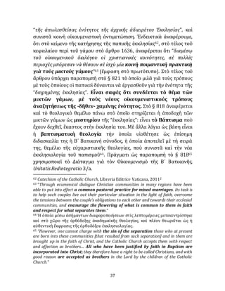 37
“τῆς ἀπωλεσθείσας ἑνότητος τῆς ἀρχικῆς ἀδιαιρέτου Ἐκκλησίας”, καὶ
συνιστᾶ κοινὴ οίκουμενιστικὴ ἀντιμετώπιση. Ἐνδεικτικὰ ἀναφέρουμε,
ὅτι στὸ κείμενο τῆς κατήχησης τῆς παπικῆς έκκλησίας62, στὸ τέλος τοῦ
κεφαλαίου περὶ τοῦ γάμου στὸ ἄρθρο 1636, ἀναφέρεται ὅτι “διαμέσῳ
τοῦ οἰκουμενικοῦ διαλόγου οἱ χριστιανικὲς κοινότητες, σὲ πολλὲς
περιοχὲς μπόρεσαν νὰ θέσουν σὲ ἰσχὺ μία κοινὴ ποιμαντικὴ πρακτικὴ
γιὰ τοὺς μικτοὺς γάμους”63 (ἔμφαση στὸ πρωτότυπο). Στὸ τέλος τοῦ
ἄρθρου ὑπάρχει παραπομπὴ στὸ § 821 τὸ ὁποῖο μιλᾶ γιὰ τοὺς τρόπους
μὲ τοὺς ὁποίους οἱ παπικοὶ δύνανται νὰ ἐργασθοῦν γιὰ τὴν ἑνότητα τῆς
“διηρημένης ἐκκλησίας”. Εἶναι σαφὲς ὅτι συνδέεται τὸ θέμα τῶν
μικτῶν γάμων, μὲ τοὺς νέους οἰκουμενιστικούς τρόπους
ἀναζητήσεως τῆς -δῆθεν- χαμένης ἑνότητος. Στὸ § 818 ἀναφέρεται
καὶ τὸ θεολογικὸ θεμέλιο πάνω στὸ ὁποῖο στηρίζεται ἡ ἀποδοχὴ τῶν
μικτῶν γάμων ὡς μυστηρίου τῆς “ἐκκλησίας”: εἶναι τὸ Βάπτισμα ποὺ
ἔχουν δεχθεῖ, ἕκαστος στὴν ἐκκλησία του. Μὲ ἄλλα λόγια ὡς βάση εἶναι
ἡ βαπτισματικὴ θεολογία τὴν ὁποία υἱοθέτησε ὡς ἐπίσημη
διδασκαλία της ἡ Β´ Βατικανή σύνοδος, ἡ ὁποία ἀποτελεῖ μὲ τὴ σειρά
της, θεμέλιο τῆς εὐχαριστιακῆς θεολογίας, ποὺ συνιστᾶ καὶ τὴν νέα
ἐκκλησιολογία τοῦ παπισμοῦ64. Πράγματι ὡς παραπομπὴ τὸ § 81865
χρησιμοποιεῖ τὸ Διάταγμα γιὰ τὸν Οἰκουμενισμὸ τῆς Β´ Βατικανῆς,
UnitatisRedintegratio 3/a.
62 Catechism of the Catholic Church, Libreria Editrice Vaticana, 20112
63 “Through ecumenical dialogue Christian communities in many regions have been
able to put into effect a common pastoral practice for mixed marriages. Its task is
to help such couples live out their particular situation in the light of faith, overcome
the tensions between the couple’s obligations to each other and towards their ecclesial
communities, and encourage the flowering of what is common to them in faith
and respect for what separates them.”
64 Ἡ ὁποία μέσω ἀσήμαντων διαφοροποιήσεων στὶς λεπτομέρειες μετεκεντρίστηκε
καὶ στὸ χῶρο τῆς ὀρθόδοξης ἀκαδημαϊκῆς θεολογίας, καὶ πλέον θεωρεῖται ὡς ἡ
αὐθεντικὴ ἔκφρασις τῆς ὀρθοδόξου ἐκκλησιολογίας.
65 “However, one cannot charge with the sin of the separation those who at present
are born into these communities [that resulted from such separation] and in them are
brought up in the faith of Christ, and the Catholic Church accepts them with respect
and affection as brothers.... All who have been justified by faith in Baptism are
incorporated into Christ; they therefore have a right to be called Christians, and with
good reason are accepted as brothers in the Lord by the children of the Catholic
Church.”
 
