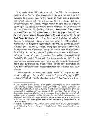 38
Στὸ σημεῖο αὐτὸ, ἀξίζει τὸν κόπο νὰ γίνει ἄλλη μία ἐπισήμανση
σχετικὰ μὲ τίς “πηγὲς” τῶν συγγραφέων τῶν κειμένων τῆς ΑκΜΣ. Ἡ
ἀναφορὰ θὰ γίνει καὶ πάλι σὲ ἕνα σημεῖο τὸ ὁποῖο τελικὰ ἀπελείφθη
στὸ τελικὸ κείμενο, πιθανῶς γιὰ νὰ μὴν δίνεται στόχος… Στὸ πρὸς
ἔγκρισιν κείμενο τοῦ Γάμου, ὑπῆρχε λοιπὸν τὸ ἑξῆς σημεῖο: “ὁ γάμος
Ὀρθοδόξων μεθ’ ἑτεροδόξων κωλύεται κατὰ κανονικὴν ἀκρίβειαν (κανὼν
72 τῆς Πενθέκτης ἐν Τρούλλῳ Συνόδου) δυνάμενος ὅμως κατὰ
συγκατάβασιν καὶ διὰ φιλανθρωπίαν, ὑπὸ τὸν ρητόν ὅρον ὅτι τὰ
ἐκ τοῦ γάμου τέκνα θέλουν βαπτισθῆ καὶ ἀναπτυχθῆ ἐν τῇ
Ὀρθοδόξῳ Ἐκκλησίᾳ” (5,i). Εἶναι δυνατὸν νὰ λεχθεῖ ὅτι τὸ τελικῶς
ἐπικυρωθὲν κείμενο, ὄντως, εἶναι καλύτερο ἀπ᾽ αὐτὸ τοῦ Σαμπεζύ. Δὲν
πρέπει ὅμως νὰ διαφεύγει τῆς προσοχῆς ὅτι ΟΛΕΣ οἱ Ἐκκλησίες, (πλὴν
Ἀντιοχείας καὶ Γεωργίας), τὸ εἶχαν ὑπογράψει. Τί σημαίνει αὐτό; Ἁπλᾶ
ὅτι ταμιεύεται στό (ἅμεσο) μέλλον ἡ ἐπαναφορά του. Θὰ στρέψουμε
ὅμως τώρα τὴν προσοχή μας στὴ φράση ποὺ κλείνει τὸ ἀπολειφθὲν
τμῆμα, ὅτι “τὰ ἐκ τοῦ γάμου τέκνα θέλουν βαπτισθῆ καὶ ἀναπτυχθῆ ἐν τῇ
Ὀρθοδόξῳ Ἐκκλησίᾳ”. Ὅπως καὶ τόσα ἄλλα σημεῖα, καὶ ἐδῶ, ἡ πηγὴ
εἶναι παπική. Συγκεκριμένα, στὴν κατήχηση τῆς παπικῆς “ἐκκλησίας”
στὸ § 1635 βρίσκουμε τὴν ἀκριβῶς ἴδια διατύπωση66. Ἐνδεικτικὸ καὶ
αὐτὸ τοῦ οἰκουμενιστικοῦ προσανατολισμοῦ τοῦ συνόλου τῶν νέων
θέσεων.
Τὰ ἀνωτέρω διατυπώνονται καὶ σὲ δύο “ὀρθόδοξα” κείμενα σχετικὰ
μὲ τὸ πρόβλημα τῶν μικτῶν γάμων, στὸ μνημειῶδες ἔργο (999
σελίδων!) “Orthodox Handbook on Ecumenism”67. Στὰ δύο αὐτὰ κείμενα,
66 Ὅ.π. Catechism of the Catholic Church, §1635, “According to the law in force in the
Latin Church, a mixed marriage needs for liceity the express permission of
ecclesiastical authority. In case of disparity of cult an express dispensation from this
impediment is required for the validity of the marriage. This permission or
dispensation presupposes that both parties know and do not exclude the essential ends
and properties of marriage; and furthermore that the Catholic party confirms the
obligations, which have been made known to the non-Catholic party, of preserving his
or her own faith and ensuring the baptism and education of the children in the
Catholic Church.”
67 Ἔκδοσις τῆς Ἀκαδημίας Θεολογικῶν Σπουδῶν τοῦ Βόλου τὸ 2014, σὲ συνεργασία
μὲ τὸ ΠΣΕ καὶ πρόλογο τοῦ Πατριάρχου Βαρθολομαίου. Ὅλες οἱ μελέτες εἶναι στὴν
ἀγγλική.
 