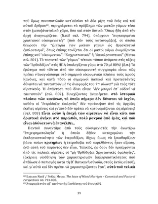 39
ποὺ ὅμως συναποτελοῦν κατ᾽οὐσίαν τὰ δύο μέρη τοῦ ἑνὸς καὶ τοῦ
αὐτοῦ ἄρθρου68, περιγράφεται τὸ πρόβλημα τῶν μικτῶν γάμων τόσο
στόν (μεσο)ἀνατολικὸ χῶρο, ὅσο καὶ στὸν δυτικό. Ὅπως ἤδη ἀπὸ τὴν
ἀρχὴ ἀναγνωρίζεται (Nasif σελ. 794), ὑπάρχουν “συγκεκριμένοι
χριστιανοὶ οἰκουμενιστές” (ποὺ δὲν τοὺς κατονομάζει), οἱ ὁποῖοι
θεωροῦν τήν “ἐμπειρία τῶν μικτῶν γάμων ὡς θρησκευτικὸ
ἐμπλουτισμό”, ὅπως ἐπίσης τονίζεται ὅτι οἱ μικτοὶ γάμοι ὀνομάζονται
ἐπίσης καί “οἰκουμενικοί”, “διαχριστιανικοί” ἢ “διεκκλησιαστικοί” (Metso
σελ. 801). Τὸ ποσοστὸ τῶν “γάμων” τέτοιου τύπου ἀνάμεσα στὶς τάξεις
τῶν “ὀρθοδόξων” στὶς ΗΠΑ ὑπολογίζεται γύρω στὸ 70 μὲ 80%! (ὅ.π.) Τὸ
ἐρώτημα ποὺ τίθεται ἀπὸ τὸν οἰκουμενιστὴ συγγραφέα εἶναι: πῶς
πρέπει ν᾽ἀναγνώσουμε στὸ σημερινὸ οἰκουμενικὸ πλαίσιο τοὺς ἱεροὺς
Κανόνες, καὶ κατὰ πόσο οἱ σημερινοὶ παπικοὶ καὶ προτεστάντες
δύνανται νὰ ταυτιστοῦν μὲ τὶς ἀναφορὲς τοῦ 7ου αἰῶνα69 γιὰ τοὺς τότε
αἱρετικούς. Ἡ ἀπάντηση ποὺ δίνει εἶναι: “δὲν μπορεῖ ἐπ᾽ οὐδενὶ νὰ
ταυτιστοῦν” (σελ. 802). Συνεχίζοντας ἀναφέρεται στὸ ἱστορικὸ
πλαίσιο τῶν κανόνων, τὸ ὁποῖο σήμερα δὲν δύναται νὰ ἰσχύει,
καθότι οἱ “ἑτερόδοξες ἐκκλησίες” δὲν προέκυψαν ἀπὸ τὶς ἀρχαῖες
ἐκεῖνες αἱρέσεις καὶ γι᾽αὐτὸ δὲν πρέπει νὰ κατονομάζονται ὡς αἱρέσεις!
(σελ. 803) Εἶναι ὡσὰν ἡ ἐποχὴ τῶν αἱρέσεων νὰ εἶναι κάτι ποὺ
ὁριστικὰ ἀνήκει στὸ παρελθόν, πολὺ μακρυὰ ἀπὸ ἐμᾶς, καὶ ποὺ
εἶναι ἀδύνατοννὰ ἐπανέλθει...
Παντοῦ συναντᾶμε ἀπὸ τοὺς οἰκουμενιστὲς τὴν ἀνωτέρω
“ἐπιχειρηματολογία” ἡ ὁποία δῆθεν κατοχυρώνει τὴν
ἐκκλησιαστικότητα τῶν ἑτεροδόξων, δίχως ὅμως νὰ ξεκαθαρίζουν
βάσει ποίων κριτηρίων ἡ ἑτεροδοξία τοῦ παρελθόντος ἦταν αἵρεση,
ἐνῶ αὐτὴ τοῦ παρόντος δὲν εἶναι. Τελικῶς, ἐφ᾽ὅσον δὲν προέρχονται
ἀπὸ τὶς παλαιὲς αἱρέσεις οἱ “μὴ Ὀρθόδοξες Χριστιανικὲς ὁμολογίες”,
(ἀκέραιη υἱοθέτηση τῶν χαρακτηρισμῶν ἐκκλησιαστικότητος ποὺ
ἀπέδωσε ὁ παπισμὸς κατὰ τὴ Β´ Βατικανὴ σύνοδο, στοὺς ἐκτὸς αὐτοῦ),
καὶ γι᾽αὐτὸ καὶ δὲν πρέπει νὰ χαρακτηρίζονται ἔτσι”, αὐτὸ ποὺ τελικὰ
68 Bassam Nasif / Pekka Metso, The Issue of Mixed Marriges – Canonical and Pastoral
Perspectives σσ. 794-800.
69 Ἀναφορὰ στὸν οβ´ κανόνα τῆς Πενθέκτης τοῦ ἔτους692
 