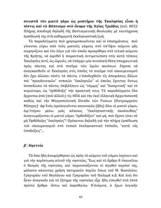 40
συνιστᾶ τὸν μικτὸ γάμο ὡς μυστήριο τῆς Ἐκκλησίας εἶναι ἡ
πίστις καὶ τὸ Βάπτισμα στὸ ὄνομα τῆς Ἁγίας Τριάδος (σελ. 803)!
Πλήρης ἀποδοχὴ δηλαδὴ τῆς Βαπτισματικῆς Θεολογίας μὲ ταυτόχρονη
ἐμπέδωσή της στὴ καθημερινὴ ἐκκλησιαστικὴ ζωή.
Τὰ παραδείγματα ποὺ χρησιμοποιοῦνται καὶ οἱ ἐπισημάνσεις ποὺ
γίνονται γύρω ἀπὸ τοὺς μικτοὺς γάμους στὸ ὑπ᾽ὄψιν κείμενο μᾶς
σαφηνίζουν καὶ τὸν λόγο γιὰ τὸν ὁποῖο προκρίθηκε στὸ τελικὸ κείμενο
τῆς Κρήτης, νὰ ἀφεθεῖ ἡ ποιμαντικὴ ἀντιμετώπιση στὶς κατὰ τόπους
Ἐκκλησίες ἀντί, ὡς ὤφειλε, νὰ ὑπάρχει μία συνολικὴ θέση ὑποχρεωτικὴ
πρὸς πάντας καὶ στὸ πνεῦμα τῶν ἱερῶν κανόνων: ἔπρεπε νὰ
ἀναγκασθοῦν οἱ Ἐκκλησίες στὶς ὁποῖες τὸ πνεῦμα τοῦ οἰκουμενισμοῦ
δὲν ἔχει ἁλώσει εἰσέτι τὰ πάντα, ν᾽ἀποδεχθοῦν τὶς ἀποφάσεις ἄλλων
πιὸ “προοδευτικῶν” τοπικῶν “ἐκκλησιῶν” οἱ ὁποῖες ἔχοντας ὂντως
ἰσοπεδώσει τὰ πάντα, ἐπιβάλλουν ὡς “νόμιμη” καὶ “διακριτική” καὶ τὸ
κυριώτερο, ὡς “ὀρθόδοξη” τὴν πρακτική τους. Τὰ παραδείγματα ὅλα
ἔρχονται ἀπό (ποῦ ἀλλοῦ;) τὶς ΗΠΑ καὶ τὴν ἐκεῖ ἑλληνικὴ Ἀρχιεπισκοπὴ
καθὼς καὶ τὴν Μητροπολιτικὴ Σύνοδο τῶν Ρώσων (Πατριαρχείου
Μόσχας)· ἀφ᾽ἑνὸς ἱερολογοῦνται κανονικῶς (ἤδη) ὅλοι οἱ μικτοὶ γάμοι,
ἀφ᾽ἑτέρου μέσω μιᾶς κάποιας “ἐκκλησιαστικῆς ἀκολουθίας”
ἀναγνωρίζονται οἱ μικτοὶ γάμοι “ὀρθοδόξου” καὶ μή, ποὺ ἔχουν γίνει σὲ
μὴ Ὀρθόδοξες “ἐκκλησίες”! Πρόκειται δηλαδὴ γιὰ τὴν πλήρη ἐμπέδωση
τοῦ οἰκουμενισμοῦ στὸ τοπικὸ ἐκκλησιαστικὸ ἐπίπεδο, “κατὰ τὰς
ὑποδείξεις”...
β´. Νηστεία
Τὰ ὅσα ἤδη ἀναφέρθησαν ὡς πρὸς τὸ κείμενο τοῦ γάμου ἰσχύουν καὶ
γιὰ τὴν περίπτωση αὐτοῦ τῆς νηστείας. Ἕως καὶ τὸ ἄρθρο 8 ἐπαινεῖται
ὁ θεσμὸς τῆς νηστείας, καὶ παρουσιάζονται οἱ ἀγαθοὶ καρποί της,
μάλιστα κάνοντας χρήση πατερικῶν πηγῶν ὅπως τοῦ Μ. Βασιλείου,
Γρηγορίου τοῦ Θεολόγου καὶ Γρηγορίου τοῦ Παλαμᾶ κ.ἄ. Καὶ ἐνῶ ὅτι
ἦταν ἀναγκαῖο γιὰ τὸ ζήτημα τῆς νηστείας εἶχε ἤδη εἰπωθεῖ στὰ ἑπτὰ
πρῶτα ἄρθρα -ἔστω καὶ ἀκροθιγῶς- θ᾽ἀνέμενε, ὁ ἔχων λογικὴν
 