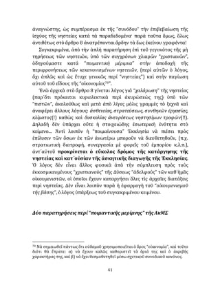 41
ἀναγνώστης, ὡς συμπέρασμα ἐκ τῆς “συνόδου” τὴν ἐπιβεβαίωση τῆς
ἰσχύος τῆς νηστείας κατὰ τὰ παραδεδομένα· παρὰ ταῦτα ὅμως, ὅλως
ἀντιθέτως στὸ ἄρθρο 8 ἀνατρέπονταιἄρδην τὰ ἕως ἐκείνου γραφέντα!
Συγκεκριμένα, ἀπὸ τὴν ἁπλὴ παρατήρηση ἐπὶ τοῦ γεγονότος τῆς μὴ
τηρήσεως τῶν νηστειῶν, ὑπὸ τῶν συγχρόνων χλιαρῶν “χριστιανῶν”,
ὁδηγούμαστε κατά “ποιμαντικὴ μέριμνα” στὴν ἀποδοχὴ τῆς
περιφρονήσεως τῶν κεκανονισμένων νηστειῶν, (περὶ αὐτῶν ὁ λόγος,
ὄχι ἁπλῶς καὶ ὡς ἔτυχε γενικῶς περί “νηστείας”) καὶ στὴν παγίωση
αὐτοῦ τοῦ εἴδους τῆς “οἰκονομίας70”.
Ἐνῶ ἀρχικὰ στὸ ἄρθρο 8 γίνεται λόγος γιά “χαλάρωση” τῆς νηστείας
(παρ᾽ὅτι πρόκειται κυριολεκτικὰ περὶ ἀκυρώσεώς της) ὑπὸ τῶν
“πιστῶν”, ἀκολούθως καὶ μετὰ ἀπὸ λίγες μόλις γραμμὲς τὸ ξεχνᾶ καὶ
ἀναφέρει ἄλλους λόγους: ἀσθενείας, στρατεύσεως, συνθηκῶν ἐργασίας,
κλίματος(!) καθὼς καὶ δυσκολίας ἀνευρέσεως νηστησίμων τροφῶν(!!).
Δηλαδὴ δὲν ὑπάρχει οὔτε ἡ στοιχειώδης ἐσωτερικὴ ἑνότητα στὸ
κείμενο... Ἀντὶ λοιπὸν ἡ “ποιμαίνουσα” Ἐκκλησία νὰ πιέσει πρὸς
ἐπίλυσιν τῶν ὅσων ἐκ τῶν ἀνωτέρω μποροῦν νὰ διευθετηθοῦν, (π.χ.
στρατιωτικὴ διατροφή, συνεργασία μὲ φορεῖς τοῦ ἐμπορίου κ.λ.π.),
ἀντ᾽αὐτοῦ προκρίνεται ὁ εὔκολος δρόμος τῆς κατάργησης τῆς
νηστείας καὶ κατ᾽οὐσίαν τῆς ἀσκητικῆς διαγωγῆς τῆς Ἐκκλησίας.
Ὁ λόγος δὲν εἶναι ἄλλος φυσικὰ ἀπὸ τὴν σύμπλευση πρὸς τοὺς
ἐκκοσμικευμένους “χριστιανούς” τῆς Δύσεως “ἀδελφούς” τῶν καθ᾽ἡμᾶς
οἰκουμενιστῶν, οἱ ὁποῖοι ἔχουν καταργήσει ὅλες τὶς ἀρχαῖες διατάξεις
περὶ νηστείας. Δὲν εἶναι λοιπὸν παρὰ ἡ ἐφαρμογὴ τοῦ “οἰκουμενισμοῦ
τῆς βάσης”, ὁ λόγος ὑπάρξεως τοῦ συγκεκριμένου κειμένου.
Δύο παρατηρήσεις περί“ποιμαντικῆς μερίμνης” τῆς ΑκΜΣ
70 Νὰ σημειωθεῖ πάντως ὅτι οὐδαμοῦ χρησιμοποιεῖται ὁ ὅρος “οἰκονομία”, καὶ τοῦτο
διότι θὰ ἔπρεπε: α) νὰ ἔχουν καλῶς καθοριστεῖ τὰ ὅριά της καὶ ὁ ἀκριβὴς
χαρακτήρας της, καί β) νὰ ἔχει θεσμοθετηθεῖ μέσω σχετικοῦ συνοδικοῦ κανόνος.
 