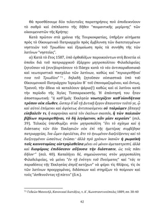 42
Θὰ προσθέσουμε δύο τελευταῖες παρατηρήσεις ποὺ ἀποδεικνύουν
τὸ σαθρὸ καὶ ἐπίπλαστο τῆς δῆθεν “ποιμαντικῆς μερίμνης” τῶν
οἰκουμενιστῶν τῆς Κρήτης:
Κατὰ πρῶτον στὰ χρόνια τῆς Τουρκοκρατίας, ὑπῆρξαν αἰτήματα
πρὸς τὸ Οἰκουμενικὸ Πατριαρχεῖο πρὸς ἄμβλυνση τῶν διατεταγμένων
νηστειῶν τοῦ Τριωδίου καὶ ἐξομοίωση πρὸς τὰ συνήθη τῆς τῶν
λατίνων “νηστείας”.
α) Κατὰ τὸ ἔτος 1587, ὑπὸ ὀρθοδόξων παροικούντων στὴ Βενετία οἱ
ὁποῖοι διὰ τοῦ πατριαρχικοῦ ἐξάρχου μητροπολίτου Φιλαδελφείας
ζητοῦσαν νά (συν)ἑορτάσουν τὸ Πάσχα κατὰ τὸ νέο ἀντιπαραδοσιακὸ
καὶ νεωτεριστικὸ πασχάλιο τῶν λατίνων, καθὼς καί “περιαιρεθῆναί
τινα τοῦ Τριωδίου” 71 , δηλαδὴ ζητοῦσαν οὐσιαστικὰ ὑπὸ τοῦ
Οἰκουμενικοῦ Πατριάρχου Ἱερεμίου Β´ τοῦ ἐπονομαζομένου, καὶ ὄντως,
Τρανοῦ, τὴν ἄδεια νὰ καταλύουν ψάρια(!) καθὼς καὶ οἱ λατίνοι κατὰ
τὴν περίοδο τῆς Ἁγίας Τεσσαρακοστῆς. Ἡ ἀπάντησή του ἦταν
ἀποστομωτική: “ἡ καθ᾽ἡμᾶς Ἐκκλησία νεωτερίζειν καθ᾽οἱονδήτινα
τρόπον οὐκ εἴωθεν, ὥσπερ δ᾽αὖ τῇ Δυτικῇ ἔργον ἄπαυστον τοῦτό γε, ᾧ
καὶ αὐτοὶ ἑπόμενοι καὶ ἀφύκτως ἀντιποιούμενοι οὐ τολμῶμεν (ἄπαγε)
εἰσβαλεῖν τι, ἢ σαφηνίσαι κατὰ τὸν ἐκείνων σκοπόν, ἢ τῶν παλαιῶν
βίβλων περιαιρεθῆναι, τὸ δὴ λεγόμενον, κἂν μίαν κεραίαν” (σελ.
39). Τελικῶς ὑπενθυμίζει στὸν μητροπολίτη “ὅτι τὸ σχίσμα καὶ ἡ
διάστασις τῶν δύο Ἐκκλησιῶν οὐκ ἐπὶ τῆς ἡμετέρας συμβέβηκε
πατριαρχείας, ἵνα ὦμεν ὀφειλέται, ἅτε τὸ ἡνωμένον διαζεύξαντες καὶ τὸ
διεζευγμένον ὡσαύτως ἑνῶσαι· ἀλλὰ πρὸ χρόνων ἱκανῶν ἡ ρωμαϊκὴ
ταῖς καινοτομίαις οἰστρηλαθεῖσα μένει οὐ μόνον ἀμεταστρεπτί, ἀλλὰ
καὶ διαφόροις ἐπιδόσεσιν αὔξουσα τὴν διάστασιν, ὡς τοῖς πᾶσι
δῆλον·” (σελ. 40). Καταλήγει δέ, σημειώνοντας στὸν μητροπολίτη
Φιλαδελφείας, νὰ μείνει “ἐν τῇ ἑνότητι τοῦ Πνεύματος” καί “τάς τε
παραδόσεις τῆς Ἐκκλησίας ἀπρὶξ κατέχων” νὰ φέρει τὶς θλίψεις, τὶς ἐκ
τῶν λατίνων προερχoμένας, διδάσκων καὶ στηρίζων τὸ ποίμνιον καὶ
τοὺς “ἀσθενοῦντας τῇ πίστει” (ὅ.π.).
71 Γεδεὼν Μανουήλ, Κανονικαὶ διατάξεις, τ. Α´, Κωνσταντινούπολις 1889, σσ. 38-40
 