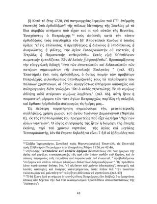 43
β) Κατὰ τὸ ἔτος 1720, ἐπὶ πατριαρχείας Ἱερεμίου τοῦ Γ´72, ἐπέμφθη
ἐπιστολὴ ὑπὸ ὀρθοδόξων73 τῆς πόλεως Μεσσήνης τῆς Σικελίας μὲ τὰ
ἴδια ἀκριβῶς αἰτήματα ποὺ εἶχαν καὶ οἱ πρὸ αὐτῶν τῆς Βενετίας.
Ἐνισχύοντας ὁ Πατριάρχης 74 τοὺς ἀσθενεῖς κατὰ τὴν πίστιν
ὀρθοδόξους, τοὺς ὑπενθυμίζει τὸν ξθ´ Ἀποστολικὸ Κανόνα ὁ ὁποῖος
ὁρίζει: “εἴ τις ἐπίσκοπος, ἢ πρεσβύτερος, ἢ διάκονος ἢ ὑποδιάκονος, ἢ
ἀναγνώστης, ἢ ψάλτης, τὴν ἁγίαν Τεσσαρακοστὴν οὐ νηστεύει, ἢ
Τετράδα, ἢ Παρασκευήν, καθαιρείσθω. Ἐκτὸς εἰμὴ δι᾽ἀσθένειαν
σωματικὴν ἐμποδίζοιτο. Ἐὰν δὲ λαϊκὸς ᾖ ἀφοριζέσθω”. Προσκομίζοντας
τὴν εὐαγγελικὴ διδαχή “ἀπὸ τῶν ἀποστολικῶν καὶ διδασκαλικῶν τῶν
πατέρων σημειωμάτων τῆς ἀνατολικῆς Ἐκκλησίας ” (σελ. 45).
Ἐπεστήριζε ἔτσι τοὺς ὀρθοδόξους, ὁ ὄντως ποιμὴν τῶν προβάτων
Πατριάρχης, φιλανθρώπως ὑπενθυμίζοντάς τους τὰ παλαίσματα τῶν
παλαιῶν χριστιανῶν, οἱ ὁποῖοι ἀγογγύστως ὑπέφεραν κακουχίες καὶ
σκληραγωγίες διότι γνώριζαν “ὅτι ὁ καλὸς στρατιώτης, ἂν μὴ νομίμως
ἀθλήσῃ, οὐδὲ στέφανον νομίμως λαμβάνει.” (σελ. 46). Αὐτὴ ἦταν ἡ
ποιμαντικὴ μέριμνα τῶν τότε ἁγίων Πατριαρχῶν, παρ᾽ὅλη τὴ σκλαβιά,
καὶ ἔφθασε ἡ ὀρθοδοξία ἀκἐραιη ὡς τὶς ἡμέρες μας...
Ὡς δεύτερη παρατήρηση σημειώνουμε τήν, μεταπατερικῆς
συλλήψεως, χρήση χωρίου τοῦ ἁγίου Ἰωάννου Δαμασκηνοῦ (Νηστεία
8), ἐκ τῆς ἐπιστολιμιαίας του πραγματείας ποὺ εἶχε ὡς θέμα “Περὶ τῶν
ἁγίων νηστειῶν”. Ὁ λόγος συγγραφῆς της ἦταν ἡ διαμάχη τῆς ἐποχῆς
ἐκείνης, περὶ τοῦ χρόνου νηστείας τῆς ἁγίας καὶ μεγάλης
Τεσσαρακοστῆς, ἐὰν θὰ ἔπρεπε δηλαδὴ νὰ εἶναι 7 ἢ 8 οἱ ἑβδομάδες ποὺ
72 Σάββα Ἱερομονάχου, Συνοδικὴ πρὸς Μησυναίους(sic) Ἐπιστολή, εἰς Ἐπιστολὴ
πρὸς Σίλβεστρον Πατριάρχην περὶ Πασχαλίου, Ἀθήνα 1924, σσ 42-46,
73 Ζητοῦσαν, “καταλύειν καὶ ἐσθίειν ὀψάρια ἀνυποστόλως ἐπὶ τῶν ἡμερῶν τῆς
ἁγίας καὶ μεγάλης τεσσαρακοστῆς, τῆς πρὸ τῶν ἁγίων παθῶν τοῦ Κυρίου, καὶ ἐν
πάσαις παραμοίως ταῖς τετράδαις καὶ παρασκευαῖς τοῦ ἐνιαυτοῦ, ” προβαλλόμενοι
“στέρησιν καὶ σπάνιν πάντων ἐδωδίμων θαλαττίων ὀστρακοδέρμων·”. Ὡς πρόσθετο
λόγο προέτασσαν ἐπίσης ὅτι, “τὸ πλεῖστον τοῦ χρόνου ὁδοιπορίαις”, συνεχεῖς καὶ
λοιπὲς κακουχίες καὶ ἀνάγκες κατατρύχονταν, ὥστε πλέον διά “τὴν τοιαύτην
ταλαιπωρίαν καὶ χαλεπότητα” τοὺς ἦταν ἀδύνατοννὰ νηστεύουν. (σελ. 43)
74 Τί θὰ ἔλεγε ἄρά γε σήμερα ὁ τρανὸς οὖτος Πατριάρχης ἐὰν διάβαζε ὅτι ἁμαρτάνει
ὅποιος δὲν δέχεται τὴν διὰ τοῦ οἰκουμενισμοῦ προσπάθεια ἀποκαταστάσεως τῆς
“ἑνότητος”;
 