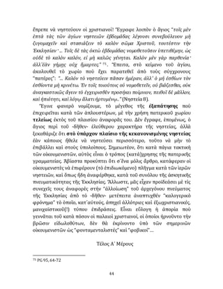 44
ἔπρεπε νὰ νηστεύουν οἱ χριστιανοί! Ἔγραφε λοιπὸν ὁ ἅγιος “τοῖς μὲν
ἑπτὰ τὰς τῶν ἁγίων νηστειῶν ἑβδομάδας λέγουσι συνεβούλευον μὴ
ζυγομαχεῖν καὶ στασιάζειν τὸ καλὸν σῶμα Χριστοῦ, τουτέστιν τὴν
Ἐκκλησίαν· ... Τοῖς δὲ τὰς ὀκτὼ ἑβδομάδας νομοθετοῦσιν ὑπετιθέμην, ὡς
οὐδὲ τὸ καλὸν καλόν, εἰ μὴ καλῶς γένηται. Καλὸν μὲν γὰρ παρθενία·
ἀλλ᾽ἐὰν γήμῃς οὐχ ἥμαρτες.” 75 . Ἔπειτα, στὸ κείμενο τοῦ ἁγίου,
ἀκολουθεῖ τὸ χωρίο ποὺ ἔχει παρατεθεῖ ἀπὸ τοὺς σύγχρονους
“πατέρες”: “... Καλόν τὸ νηστεύειν πᾶσαν ἡμέραν, ἀλλ’ ὁ μή ἐσθίων τὸν
ἐσθίοντα μὴ κρινέτω. Ἐν τοῖς τοιούτοις οὐ νομοθετεῖν, οὐ βιάζεσθαι, οὐκ
ἀναγκαστικῶς ἄγειν τὸ ἐγχειρισθὲν προσήκει ποίμνιον, πειθοῖ δὲ μᾶλλον,
καὶ ἠπιότητι, καὶ λόγῳ ἅλατιἠρτυμένῳ..” (Νηστεία 8).
Ἔγινε φανερὸ νομίζουμε, τὸ μέγεθος τῆς ἐξαπάτησης ποὺ
ἐπιχειρεῖται κατὰ τῶν ἁπλουστέρων, μὲ τὴν χρήση πατερικοῦ χωρίου
τελείως ἐκτὸς τοῦ πλαισίου ἀναφορᾶς του. Δὲν ἔγραφε, ἑπομένως, ὁ
ἅγιος περὶ τοῦ -δῆθεν- ἐλεύθερου χαρακτήρα τῆς νηστείας, ἀλλὰ
ξεκαθάριζε ὅτι στὸ ὑπάρχον πλαίσιο τῆς κεκανονισμένης νηστείας
ἐὰν κάποιος ἤθελε νὰ νηστεύσει περισσότερο, τοῦτο νὰ μὴν τὸ
ἐπιβάλλει καὶ στοὺς ὑπολοίπους. Σημειωτέον, ὅτι κατὰ πάγια τακτικὴ
τῶν οἰκουμενιστῶν, αὐτὸς εἶναι ὁ τρόπος (κατά)χρησης τῆς πατερικῆς
γραμματείας. Ἀβίαστα προκύπτει ὅτι σ᾽ἕνα μόλις ἄρθρο, κατάφεραν οἱ
οἰκουμενιστὲς νὰ ἐπιφέρουν (τὸ ἐπιδιωκόμενο) πλῆγμα κατὰ τῶν ἱερῶν
νηστειῶν, καὶ ὅπως ἤδη ἀναφέρθηκε, κατὰ τοῦ συνόλου τῆς ἀσκητικῆς
πνευματικότητας τῆς Ἐκκλησίας. Ἄλλωστε, μᾶς εἶχαν προϊδεάσει μὲ τὶς
συνεχεῖς τους άναφορὲς στήν “ἀλλοίωση” τοῦ ἀρχεγόνου πνεύματος
τῆς Ἐκκλησίας ἀπὸ τό -δῆθεν- μετέπειτα ἀναπτυχθέν “καλογερικὸ
φρόνημα” τὸ ὁποῖο, κατ᾽αὐτούς, ἀπηχεῖ ἀλλότριες καὶ ἐξωχριστιανικές,
μανιχαϊστικοῦ(!) τύπου έπιδράσεις. Εἶναι εὔλογη ἡ ἀπορία ποὺ
γεννᾶται τοῦ κατὰ πόσον οἱ παλαιοὶ χριστιανοί, οἱ ὁποίοι ἠρνοῦντο τὴν
βρῶσιν εἰδωλοθύτων, δὲν θὰ ἐκρίνοντο ὑπὸ τῶν σημερινῶν
οἰκουμενιστῶν ὡς “φονταμενταλιστές” καὶ “φοβικοί”…
Τέλος Α´ Μέρους
75 PG 95, 64-72
 