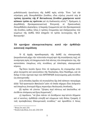 5
μεθοδολογικὲς ὁμοιότητες τῆς ΑκΜΣ πρὸς αὐτήν. Ἔτσι “γιὰ τὴν
σύγκληση μιᾶς Πανορθοδόξου Συνόδου, εἶναι εὐρέως γνωστὸ πὼς ὁ
τρόπος ἐργασίας τῆς Β´ Βατικάνειας Συνόδου χρησίμευσε κατὰ
κάποιον τρόπο ὡς πρότυπο γιὰ τὶς διαδικασίες αὐτές.”7. Πράγματι, ἡ
Διορθόδοξη Προπαρασκευαστικὴ Ἐπιτροπή, οἱ Προσυνοδικὲς
Πανορθόδοξες Διασκέψεις, ἡ διαρκὴς Γραμματεία γιὰ τὴν Προπαρασκευὴ
τῆς Συνόδου, καθὼς τέλος ὁ τρόπος ἑτοιμασίας καὶ ἐπεξεργασίας τῶν
κειμένων τῆς ΑκΜΣ, ΟΛΑ ἀπηχοῦν τὸ τρόπο λειτουργίας τῆς Β´
Βατικανῆς8.
Τὰ κριτήρια οἰκουμενικότητος κατὰ τὴν ὀρθόδοξο
κανονικὴ παράδοση
Ὁ ἐξ ἀρχῆς προσδιορισμὸς τῆς ΑκΜΣ ὡς οἰκουμενικῆς
(κυριολεκτικὰ μέχρι τὴν τελευταία στιγμὴ πρὸ τῆς συγκλήσεώς της), σὲ
συνάρτηση πρὸς τὸ ὑποχρεωτικὸν διὰ πάντας τῶν ἀποφάσεών της, τὴν
κατατάσσει ἑπομένως στὶς συνόδους μὲ ἀπαίτηση οἰκουμενικοῦ
κύρους.
Ἐφ᾽ὅσον λοιπὸν ἔχουν ἔτσι τὰ πράγματα, ἂς στραφοῦμε στὸν
μέγα ἁγιορείτη καὶ κανονολόγο τῆς Ἐκκλησίας, ὅσιο Νικόδημο, γιὰ νὰ
δοῦμε τί λέει σχετικὰ περὶ τῶν ΚΡΙΤΗΡΙΩΝ ἀναγνώρισης μιᾶς συνόδου
ὡς οἰκουμενικῆς:
α) ἡ σύνοδος ὀφείλει νὰ συγκαλεῖται ὄχι ἀπὸ κάποιον πατριάρχη
ἀλλὰ “διὰ προσταγῶν Βασιλικῶν”,κάτι τὸ ὁποῖο σήμερα εἶναι ἀνέφικτο
καὶ ἑπομένως ἀνενεργὸ δίχως περαιτέρω θεολογικὲς ἐπιπλοκές,
β) πρέπει νὰ γίνεται “ζήτησις περὶ πίστεως καὶ ἀκολούθως νὰ
ἐκτίθεται ἀπόφασις καὶὅρος δογματικός”,
γ) ὀφείλουν, “νὰ ᾖναι πάντα τὰ ἐκτιθέμενα παρ᾽αὐτῶν δόγματα
καὶ οἱ κανόνες, ὀρθόδοξα εὐσεβῆ καὶ σύμφωνα ταῖς Θείαις Γραφαῖς, ἢ
ταῖς προλαβούσαις Οἰκουμενικαῖς συνόδοις.” καὶ προσθέτει ὁ ὅσιος
7 Brun, ὅ.π. σελ. 231
8 Ἀναλυτικά, Brun, .ὅ.π. σελ. 232-234
 
